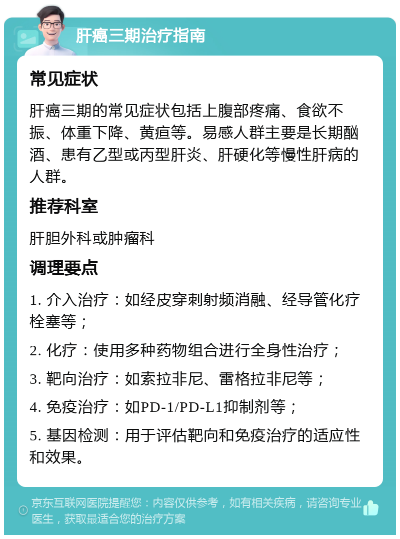 肝癌三期治疗指南 常见症状 肝癌三期的常见症状包括上腹部疼痛、食欲不振、体重下降、黄疸等。易感人群主要是长期酗酒、患有乙型或丙型肝炎、肝硬化等慢性肝病的人群。 推荐科室 肝胆外科或肿瘤科 调理要点 1. 介入治疗：如经皮穿刺射频消融、经导管化疗栓塞等； 2. 化疗：使用多种药物组合进行全身性治疗； 3. 靶向治疗：如索拉非尼、雷格拉非尼等； 4. 免疫治疗：如PD-1/PD-L1抑制剂等； 5. 基因检测：用于评估靶向和免疫治疗的适应性和效果。