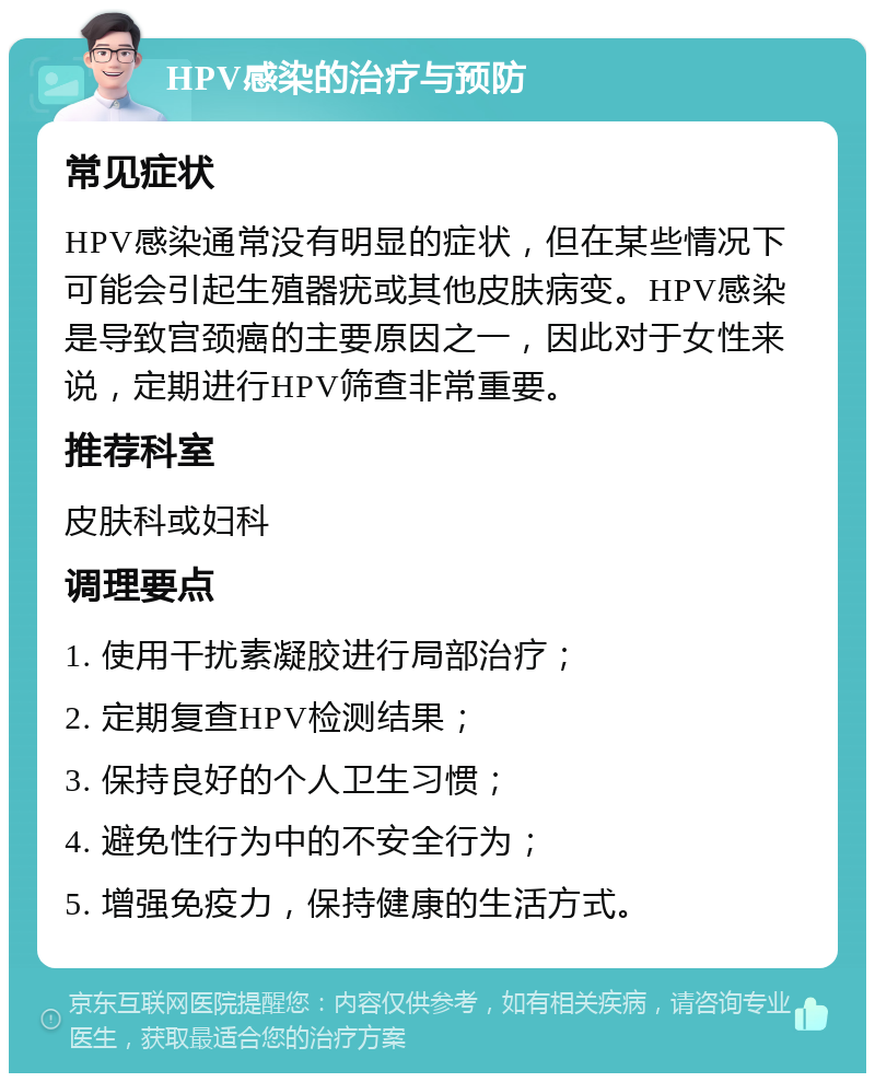 HPV感染的治疗与预防 常见症状 HPV感染通常没有明显的症状，但在某些情况下可能会引起生殖器疣或其他皮肤病变。HPV感染是导致宫颈癌的主要原因之一，因此对于女性来说，定期进行HPV筛查非常重要。 推荐科室 皮肤科或妇科 调理要点 1. 使用干扰素凝胶进行局部治疗； 2. 定期复查HPV检测结果； 3. 保持良好的个人卫生习惯； 4. 避免性行为中的不安全行为； 5. 增强免疫力，保持健康的生活方式。