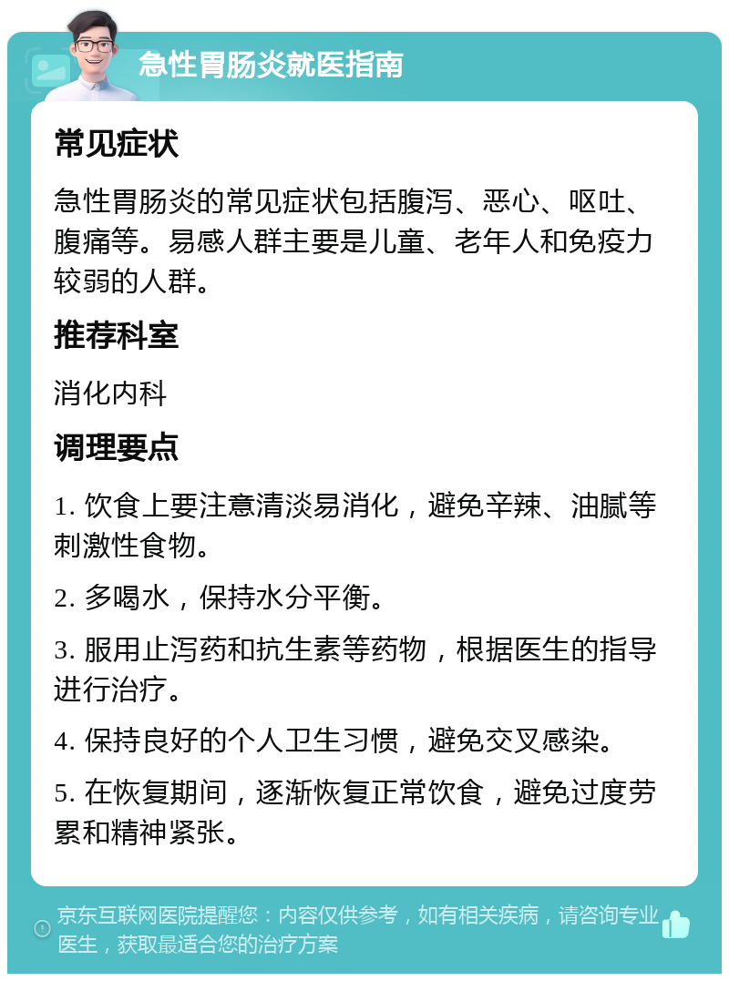 急性胃肠炎就医指南 常见症状 急性胃肠炎的常见症状包括腹泻、恶心、呕吐、腹痛等。易感人群主要是儿童、老年人和免疫力较弱的人群。 推荐科室 消化内科 调理要点 1. 饮食上要注意清淡易消化，避免辛辣、油腻等刺激性食物。 2. 多喝水，保持水分平衡。 3. 服用止泻药和抗生素等药物，根据医生的指导进行治疗。 4. 保持良好的个人卫生习惯，避免交叉感染。 5. 在恢复期间，逐渐恢复正常饮食，避免过度劳累和精神紧张。