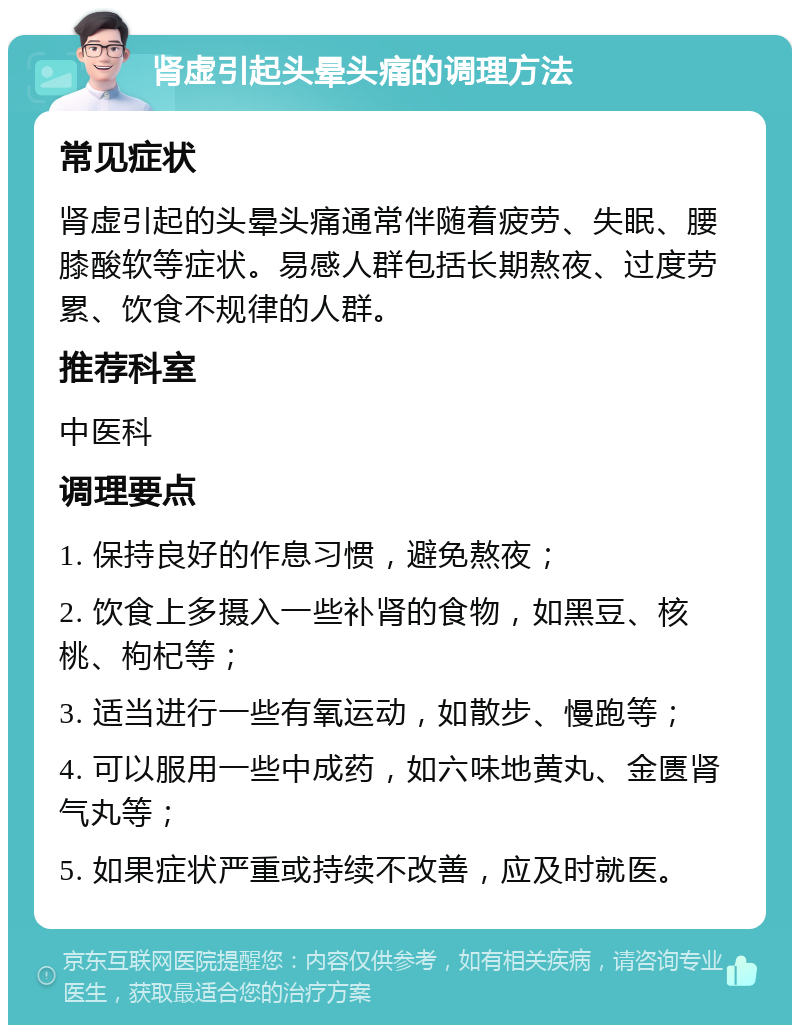 肾虚引起头晕头痛的调理方法 常见症状 肾虚引起的头晕头痛通常伴随着疲劳、失眠、腰膝酸软等症状。易感人群包括长期熬夜、过度劳累、饮食不规律的人群。 推荐科室 中医科 调理要点 1. 保持良好的作息习惯，避免熬夜； 2. 饮食上多摄入一些补肾的食物，如黑豆、核桃、枸杞等； 3. 适当进行一些有氧运动，如散步、慢跑等； 4. 可以服用一些中成药，如六味地黄丸、金匮肾气丸等； 5. 如果症状严重或持续不改善，应及时就医。