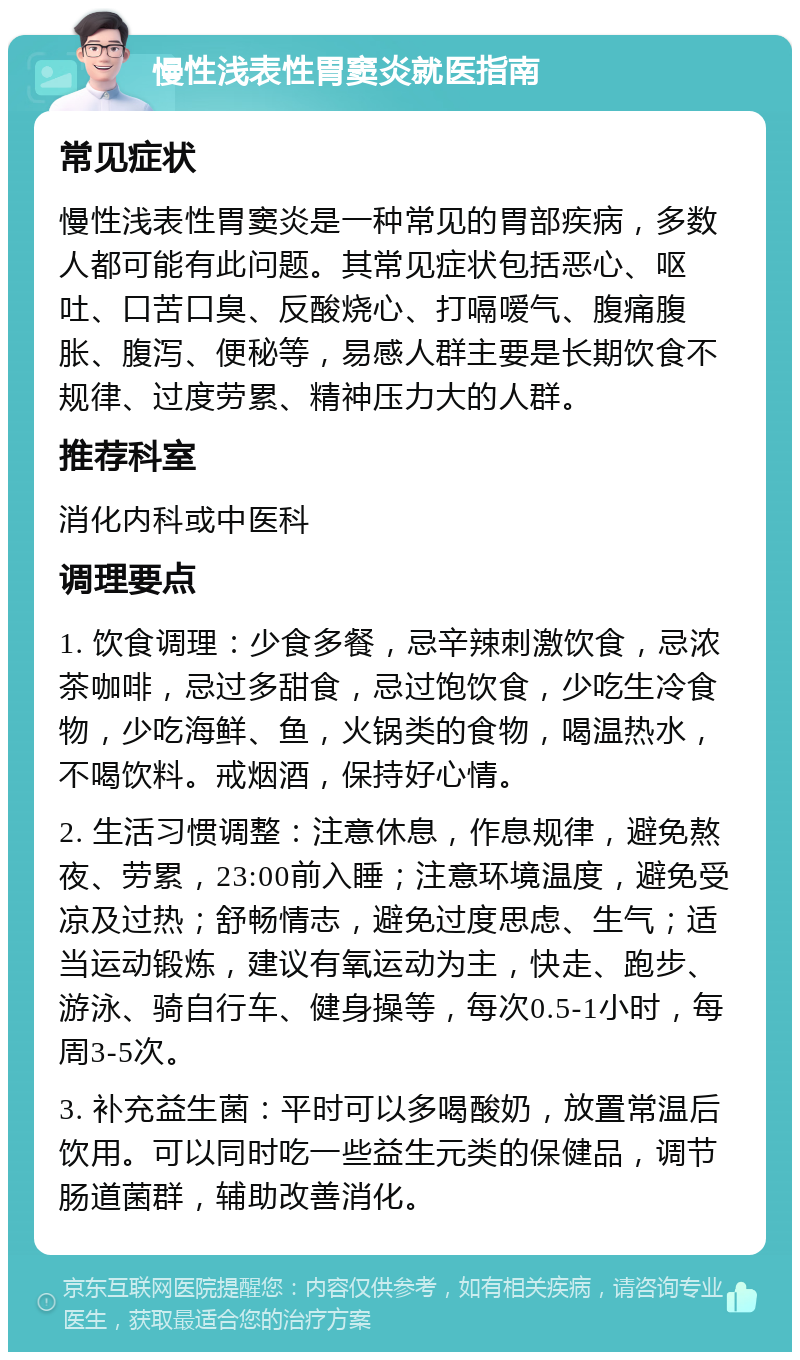 慢性浅表性胃窦炎就医指南 常见症状 慢性浅表性胃窦炎是一种常见的胃部疾病，多数人都可能有此问题。其常见症状包括恶心、呕吐、口苦口臭、反酸烧心、打嗝嗳气、腹痛腹胀、腹泻、便秘等，易感人群主要是长期饮食不规律、过度劳累、精神压力大的人群。 推荐科室 消化内科或中医科 调理要点 1. 饮食调理：少食多餐，忌辛辣刺激饮食，忌浓茶咖啡，忌过多甜食，忌过饱饮食，少吃生冷食物，少吃海鲜、鱼，火锅类的食物，喝温热水，不喝饮料。戒烟酒，保持好心情。 2. 生活习惯调整：注意休息，作息规律，避免熬夜、劳累，23:00前入睡；注意环境温度，避免受凉及过热；舒畅情志，避免过度思虑、生气；适当运动锻炼，建议有氧运动为主，快走、跑步、游泳、骑自行车、健身操等，每次0.5-1小时，每周3-5次。 3. 补充益生菌：平时可以多喝酸奶，放置常温后饮用。可以同时吃一些益生元类的保健品，调节肠道菌群，辅助改善消化。