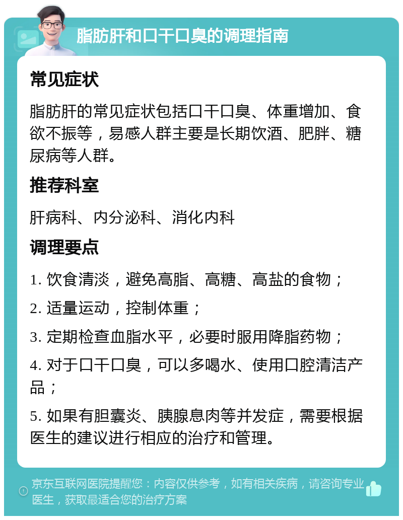 脂肪肝和口干口臭的调理指南 常见症状 脂肪肝的常见症状包括口干口臭、体重增加、食欲不振等，易感人群主要是长期饮酒、肥胖、糖尿病等人群。 推荐科室 肝病科、内分泌科、消化内科 调理要点 1. 饮食清淡，避免高脂、高糖、高盐的食物； 2. 适量运动，控制体重； 3. 定期检查血脂水平，必要时服用降脂药物； 4. 对于口干口臭，可以多喝水、使用口腔清洁产品； 5. 如果有胆囊炎、胰腺息肉等并发症，需要根据医生的建议进行相应的治疗和管理。