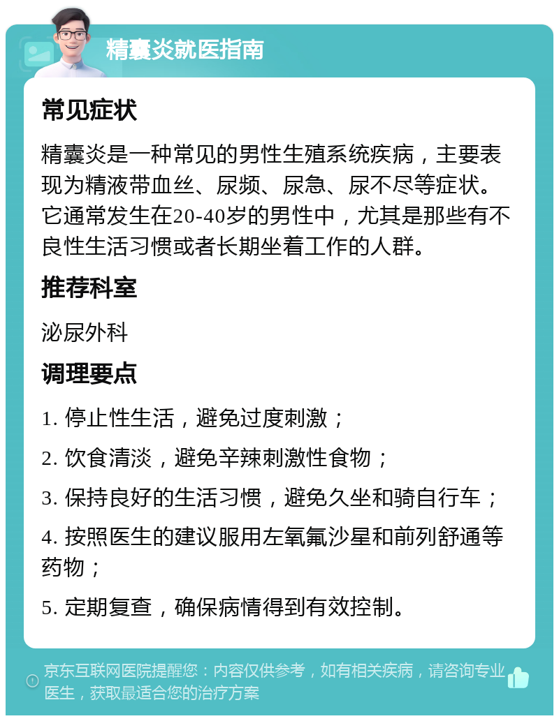 精囊炎就医指南 常见症状 精囊炎是一种常见的男性生殖系统疾病，主要表现为精液带血丝、尿频、尿急、尿不尽等症状。它通常发生在20-40岁的男性中，尤其是那些有不良性生活习惯或者长期坐着工作的人群。 推荐科室 泌尿外科 调理要点 1. 停止性生活，避免过度刺激； 2. 饮食清淡，避免辛辣刺激性食物； 3. 保持良好的生活习惯，避免久坐和骑自行车； 4. 按照医生的建议服用左氧氟沙星和前列舒通等药物； 5. 定期复查，确保病情得到有效控制。