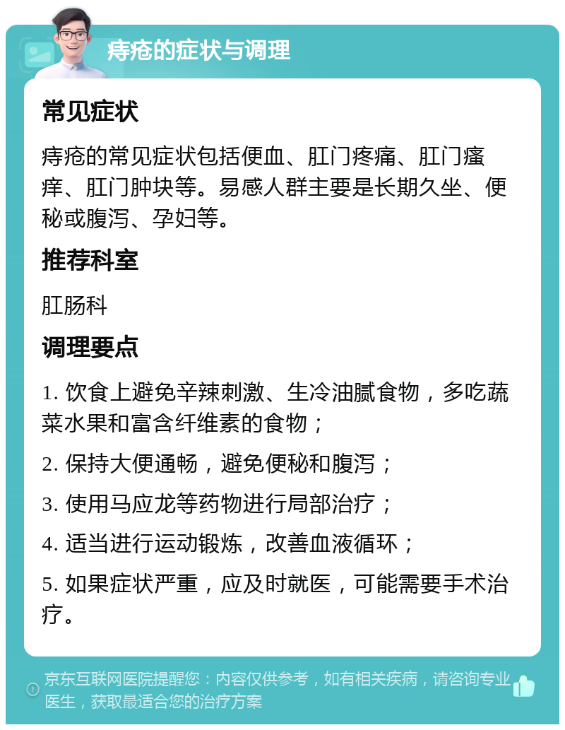 痔疮的症状与调理 常见症状 痔疮的常见症状包括便血、肛门疼痛、肛门瘙痒、肛门肿块等。易感人群主要是长期久坐、便秘或腹泻、孕妇等。 推荐科室 肛肠科 调理要点 1. 饮食上避免辛辣刺激、生冷油腻食物，多吃蔬菜水果和富含纤维素的食物； 2. 保持大便通畅，避免便秘和腹泻； 3. 使用马应龙等药物进行局部治疗； 4. 适当进行运动锻炼，改善血液循环； 5. 如果症状严重，应及时就医，可能需要手术治疗。