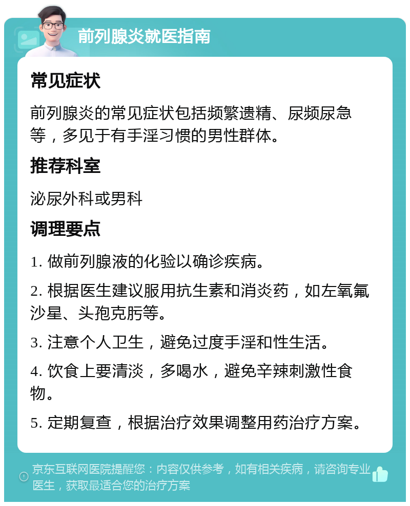 前列腺炎就医指南 常见症状 前列腺炎的常见症状包括频繁遗精、尿频尿急等，多见于有手淫习惯的男性群体。 推荐科室 泌尿外科或男科 调理要点 1. 做前列腺液的化验以确诊疾病。 2. 根据医生建议服用抗生素和消炎药，如左氧氟沙星、头孢克肟等。 3. 注意个人卫生，避免过度手淫和性生活。 4. 饮食上要清淡，多喝水，避免辛辣刺激性食物。 5. 定期复查，根据治疗效果调整用药治疗方案。