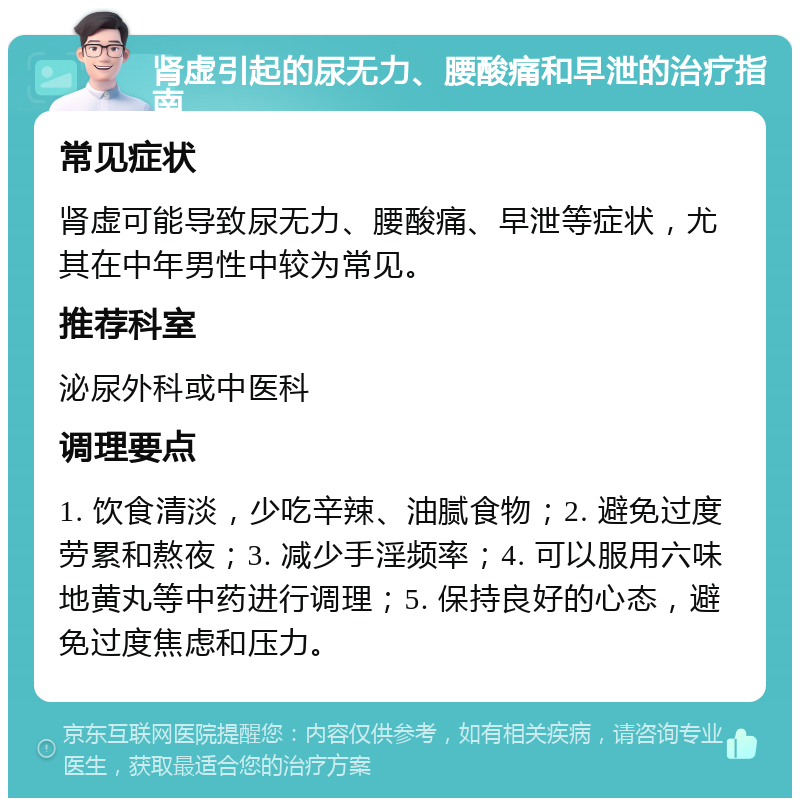 肾虚引起的尿无力、腰酸痛和早泄的治疗指南 常见症状 肾虚可能导致尿无力、腰酸痛、早泄等症状，尤其在中年男性中较为常见。 推荐科室 泌尿外科或中医科 调理要点 1. 饮食清淡，少吃辛辣、油腻食物；2. 避免过度劳累和熬夜；3. 减少手淫频率；4. 可以服用六味地黄丸等中药进行调理；5. 保持良好的心态，避免过度焦虑和压力。