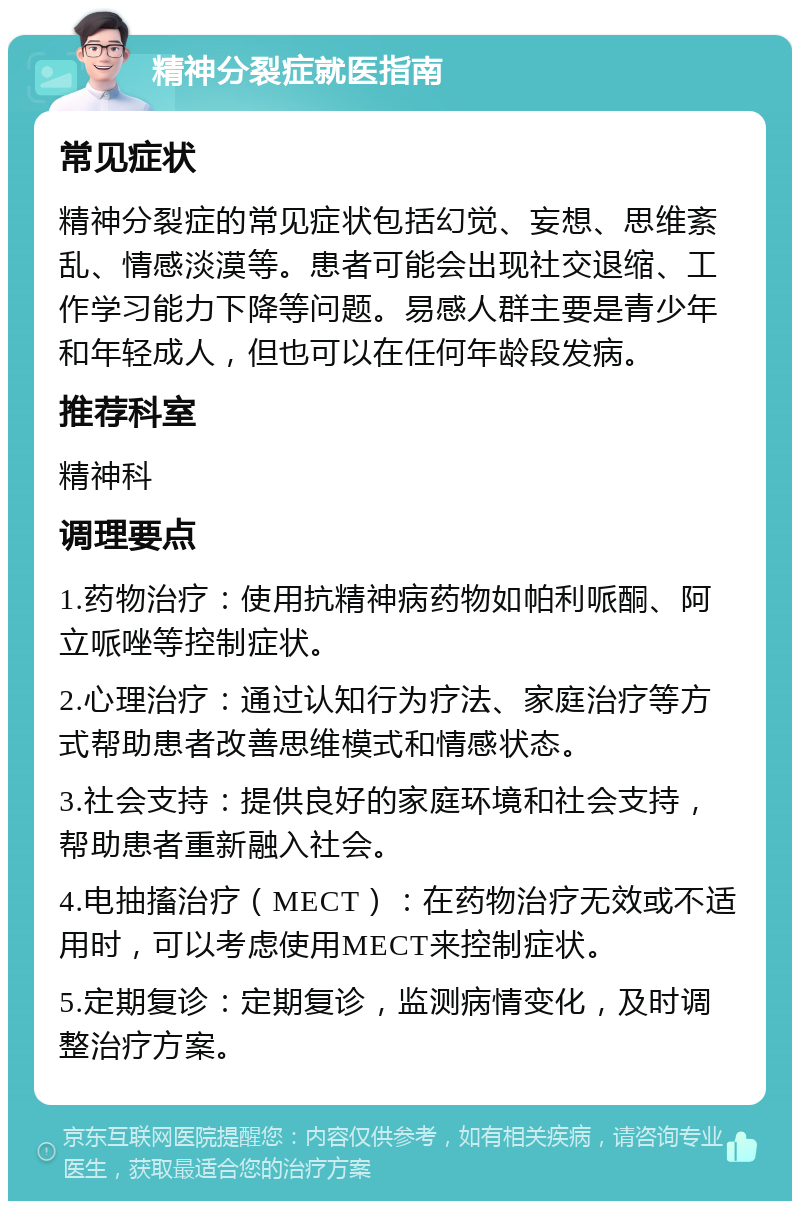 精神分裂症就医指南 常见症状 精神分裂症的常见症状包括幻觉、妄想、思维紊乱、情感淡漠等。患者可能会出现社交退缩、工作学习能力下降等问题。易感人群主要是青少年和年轻成人，但也可以在任何年龄段发病。 推荐科室 精神科 调理要点 1.药物治疗：使用抗精神病药物如帕利哌酮、阿立哌唑等控制症状。 2.心理治疗：通过认知行为疗法、家庭治疗等方式帮助患者改善思维模式和情感状态。 3.社会支持：提供良好的家庭环境和社会支持，帮助患者重新融入社会。 4.电抽搐治疗（MECT）：在药物治疗无效或不适用时，可以考虑使用MECT来控制症状。 5.定期复诊：定期复诊，监测病情变化，及时调整治疗方案。