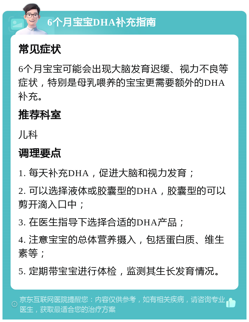 6个月宝宝DHA补充指南 常见症状 6个月宝宝可能会出现大脑发育迟缓、视力不良等症状，特别是母乳喂养的宝宝更需要额外的DHA补充。 推荐科室 儿科 调理要点 1. 每天补充DHA，促进大脑和视力发育； 2. 可以选择液体或胶囊型的DHA，胶囊型的可以剪开滴入口中； 3. 在医生指导下选择合适的DHA产品； 4. 注意宝宝的总体营养摄入，包括蛋白质、维生素等； 5. 定期带宝宝进行体检，监测其生长发育情况。