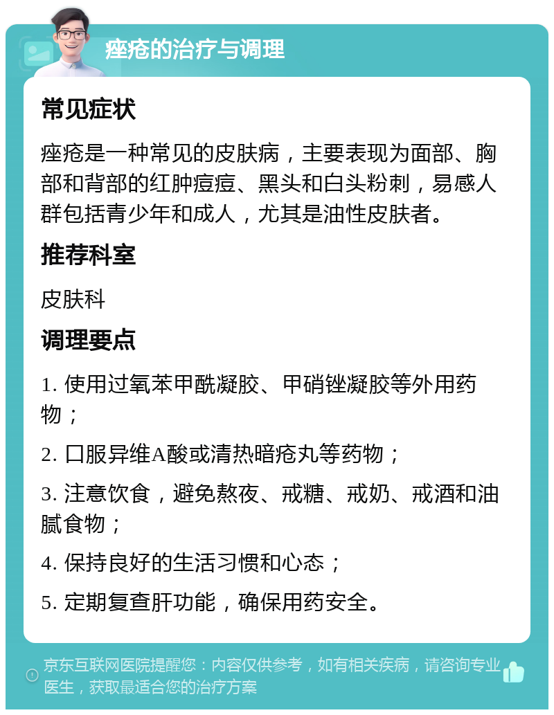 痤疮的治疗与调理 常见症状 痤疮是一种常见的皮肤病，主要表现为面部、胸部和背部的红肿痘痘、黑头和白头粉刺，易感人群包括青少年和成人，尤其是油性皮肤者。 推荐科室 皮肤科 调理要点 1. 使用过氧苯甲酰凝胶、甲硝锉凝胶等外用药物； 2. 口服异维A酸或清热暗疮丸等药物； 3. 注意饮食，避免熬夜、戒糖、戒奶、戒酒和油腻食物； 4. 保持良好的生活习惯和心态； 5. 定期复查肝功能，确保用药安全。