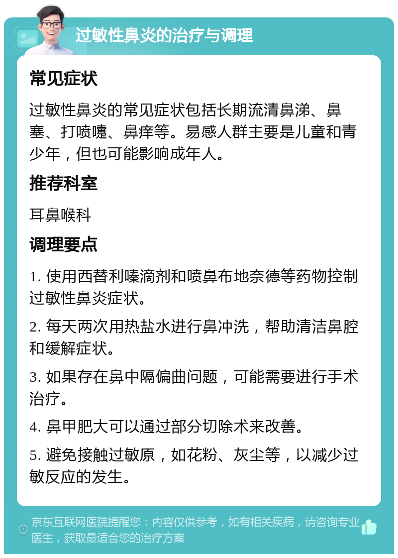 过敏性鼻炎的治疗与调理 常见症状 过敏性鼻炎的常见症状包括长期流清鼻涕、鼻塞、打喷嚏、鼻痒等。易感人群主要是儿童和青少年，但也可能影响成年人。 推荐科室 耳鼻喉科 调理要点 1. 使用西替利嗪滴剂和喷鼻布地奈德等药物控制过敏性鼻炎症状。 2. 每天两次用热盐水进行鼻冲洗，帮助清洁鼻腔和缓解症状。 3. 如果存在鼻中隔偏曲问题，可能需要进行手术治疗。 4. 鼻甲肥大可以通过部分切除术来改善。 5. 避免接触过敏原，如花粉、灰尘等，以减少过敏反应的发生。