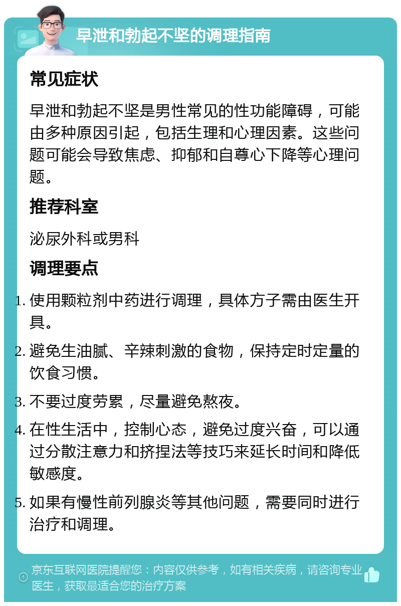 早泄和勃起不坚的调理指南 常见症状 早泄和勃起不坚是男性常见的性功能障碍，可能由多种原因引起，包括生理和心理因素。这些问题可能会导致焦虑、抑郁和自尊心下降等心理问题。 推荐科室 泌尿外科或男科 调理要点 使用颗粒剂中药进行调理，具体方子需由医生开具。 避免生油腻、辛辣刺激的食物，保持定时定量的饮食习惯。 不要过度劳累，尽量避免熬夜。 在性生活中，控制心态，避免过度兴奋，可以通过分散注意力和挤捏法等技巧来延长时间和降低敏感度。 如果有慢性前列腺炎等其他问题，需要同时进行治疗和调理。