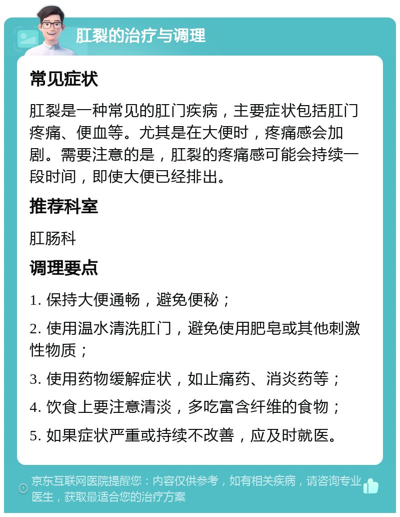 肛裂的治疗与调理 常见症状 肛裂是一种常见的肛门疾病，主要症状包括肛门疼痛、便血等。尤其是在大便时，疼痛感会加剧。需要注意的是，肛裂的疼痛感可能会持续一段时间，即使大便已经排出。 推荐科室 肛肠科 调理要点 1. 保持大便通畅，避免便秘； 2. 使用温水清洗肛门，避免使用肥皂或其他刺激性物质； 3. 使用药物缓解症状，如止痛药、消炎药等； 4. 饮食上要注意清淡，多吃富含纤维的食物； 5. 如果症状严重或持续不改善，应及时就医。