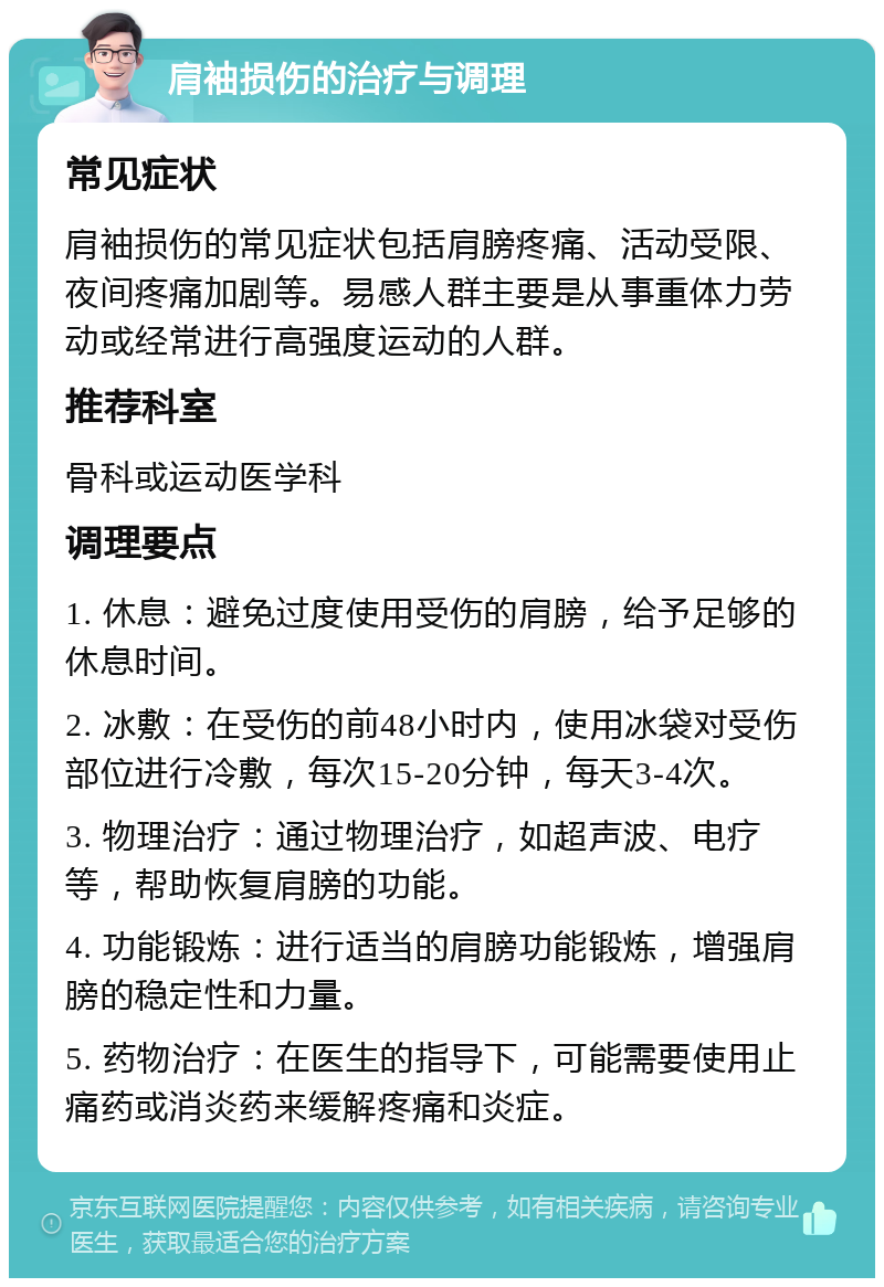 肩袖损伤的治疗与调理 常见症状 肩袖损伤的常见症状包括肩膀疼痛、活动受限、夜间疼痛加剧等。易感人群主要是从事重体力劳动或经常进行高强度运动的人群。 推荐科室 骨科或运动医学科 调理要点 1. 休息：避免过度使用受伤的肩膀，给予足够的休息时间。 2. 冰敷：在受伤的前48小时内，使用冰袋对受伤部位进行冷敷，每次15-20分钟，每天3-4次。 3. 物理治疗：通过物理治疗，如超声波、电疗等，帮助恢复肩膀的功能。 4. 功能锻炼：进行适当的肩膀功能锻炼，增强肩膀的稳定性和力量。 5. 药物治疗：在医生的指导下，可能需要使用止痛药或消炎药来缓解疼痛和炎症。