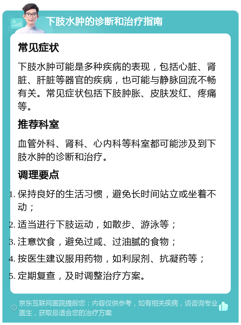 下肢水肿的诊断和治疗指南 常见症状 下肢水肿可能是多种疾病的表现，包括心脏、肾脏、肝脏等器官的疾病，也可能与静脉回流不畅有关。常见症状包括下肢肿胀、皮肤发红、疼痛等。 推荐科室 血管外科、肾科、心内科等科室都可能涉及到下肢水肿的诊断和治疗。 调理要点 保持良好的生活习惯，避免长时间站立或坐着不动； 适当进行下肢运动，如散步、游泳等； 注意饮食，避免过咸、过油腻的食物； 按医生建议服用药物，如利尿剂、抗凝药等； 定期复查，及时调整治疗方案。