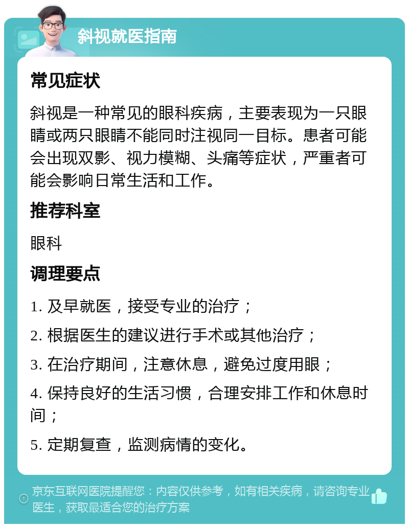 斜视就医指南 常见症状 斜视是一种常见的眼科疾病，主要表现为一只眼睛或两只眼睛不能同时注视同一目标。患者可能会出现双影、视力模糊、头痛等症状，严重者可能会影响日常生活和工作。 推荐科室 眼科 调理要点 1. 及早就医，接受专业的治疗； 2. 根据医生的建议进行手术或其他治疗； 3. 在治疗期间，注意休息，避免过度用眼； 4. 保持良好的生活习惯，合理安排工作和休息时间； 5. 定期复查，监测病情的变化。