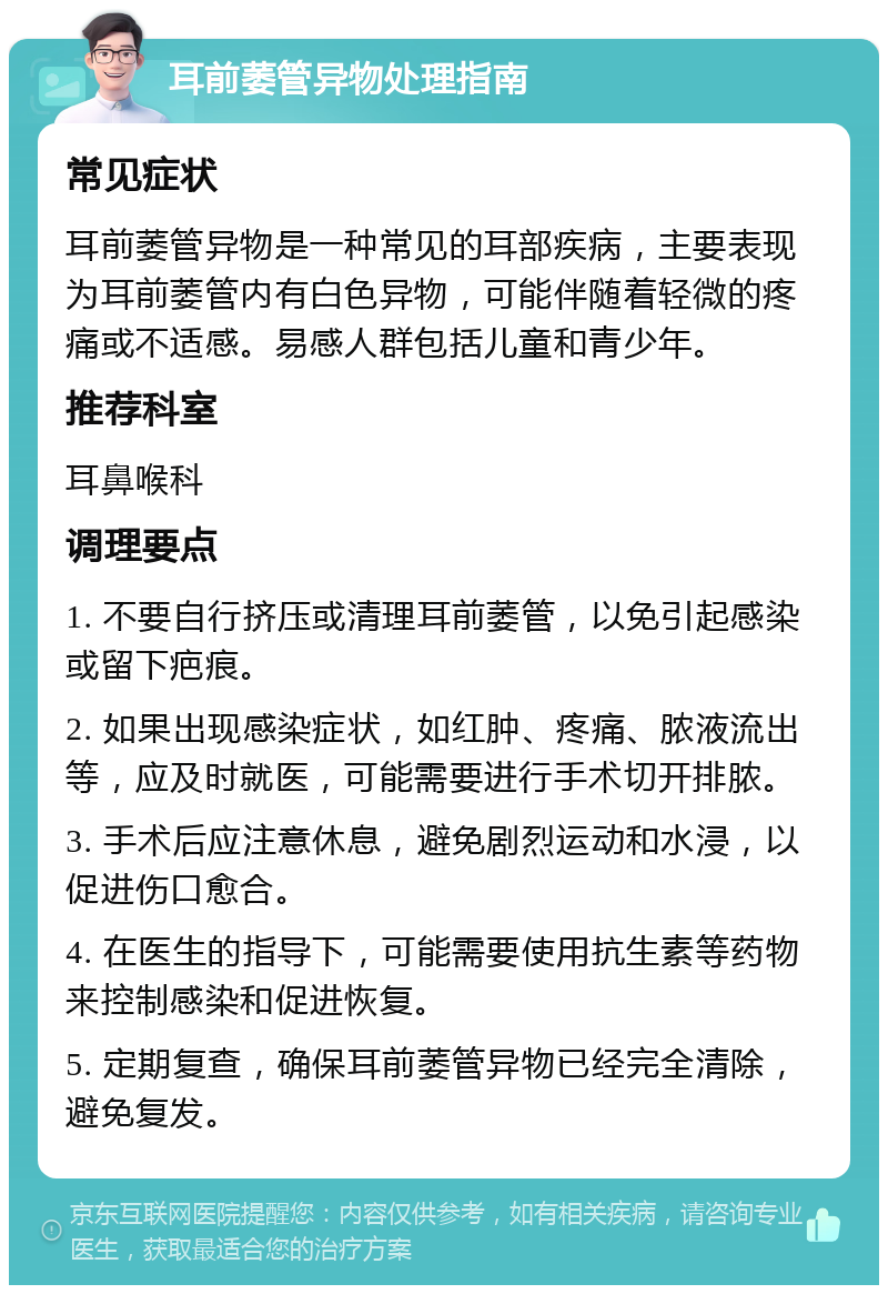 耳前萎管异物处理指南 常见症状 耳前萎管异物是一种常见的耳部疾病，主要表现为耳前萎管内有白色异物，可能伴随着轻微的疼痛或不适感。易感人群包括儿童和青少年。 推荐科室 耳鼻喉科 调理要点 1. 不要自行挤压或清理耳前萎管，以免引起感染或留下疤痕。 2. 如果出现感染症状，如红肿、疼痛、脓液流出等，应及时就医，可能需要进行手术切开排脓。 3. 手术后应注意休息，避免剧烈运动和水浸，以促进伤口愈合。 4. 在医生的指导下，可能需要使用抗生素等药物来控制感染和促进恢复。 5. 定期复查，确保耳前萎管异物已经完全清除，避免复发。