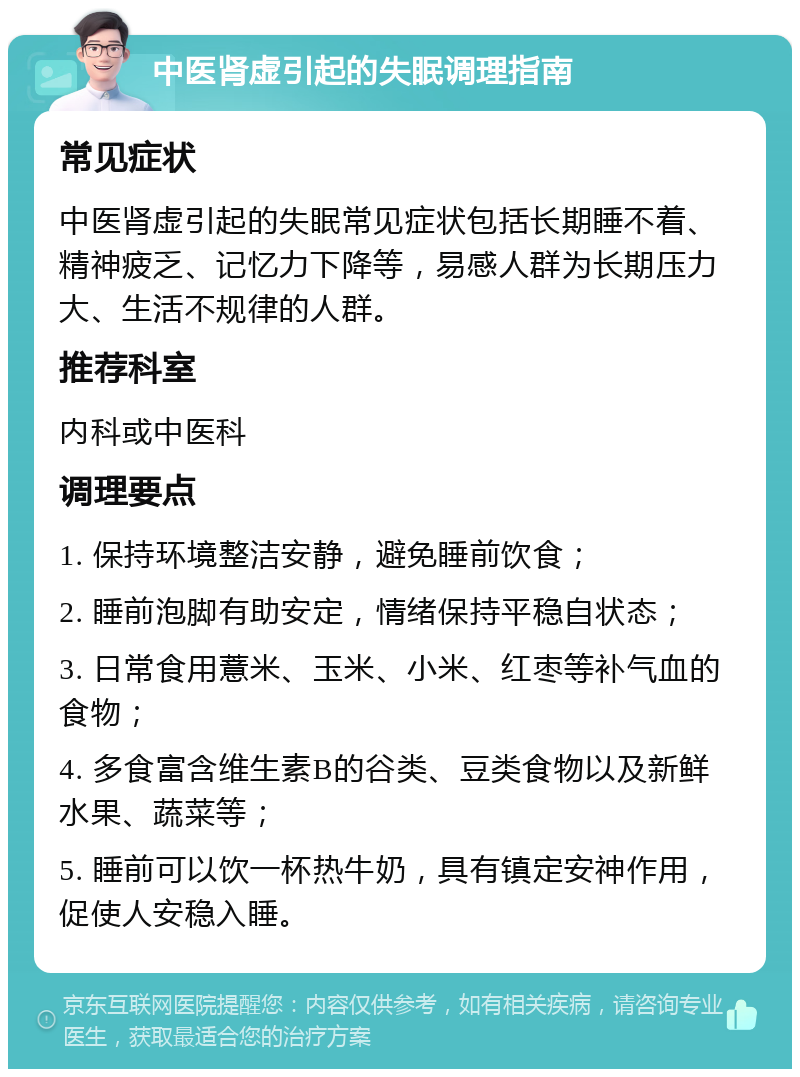 中医肾虚引起的失眠调理指南 常见症状 中医肾虚引起的失眠常见症状包括长期睡不着、精神疲乏、记忆力下降等，易感人群为长期压力大、生活不规律的人群。 推荐科室 内科或中医科 调理要点 1. 保持环境整洁安静，避免睡前饮食； 2. 睡前泡脚有助安定，情绪保持平稳自状态； 3. 日常食用薏米、玉米、小米、红枣等补气血的食物； 4. 多食富含维生素B的谷类、豆类食物以及新鲜水果、蔬菜等； 5. 睡前可以饮一杯热牛奶，具有镇定安神作用，促使人安稳入睡。