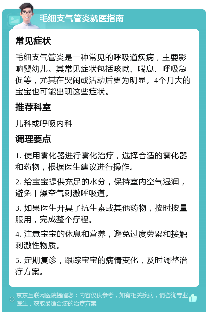 毛细支气管炎就医指南 常见症状 毛细支气管炎是一种常见的呼吸道疾病，主要影响婴幼儿。其常见症状包括咳嗽、喘息、呼吸急促等，尤其在哭闹或活动后更为明显。4个月大的宝宝也可能出现这些症状。 推荐科室 儿科或呼吸内科 调理要点 1. 使用雾化器进行雾化治疗，选择合适的雾化器和药物，根据医生建议进行操作。 2. 给宝宝提供充足的水分，保持室内空气湿润，避免干燥空气刺激呼吸道。 3. 如果医生开具了抗生素或其他药物，按时按量服用，完成整个疗程。 4. 注意宝宝的休息和营养，避免过度劳累和接触刺激性物质。 5. 定期复诊，跟踪宝宝的病情变化，及时调整治疗方案。