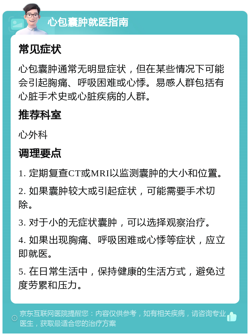 心包囊肿就医指南 常见症状 心包囊肿通常无明显症状，但在某些情况下可能会引起胸痛、呼吸困难或心悸。易感人群包括有心脏手术史或心脏疾病的人群。 推荐科室 心外科 调理要点 1. 定期复查CT或MRI以监测囊肿的大小和位置。 2. 如果囊肿较大或引起症状，可能需要手术切除。 3. 对于小的无症状囊肿，可以选择观察治疗。 4. 如果出现胸痛、呼吸困难或心悸等症状，应立即就医。 5. 在日常生活中，保持健康的生活方式，避免过度劳累和压力。