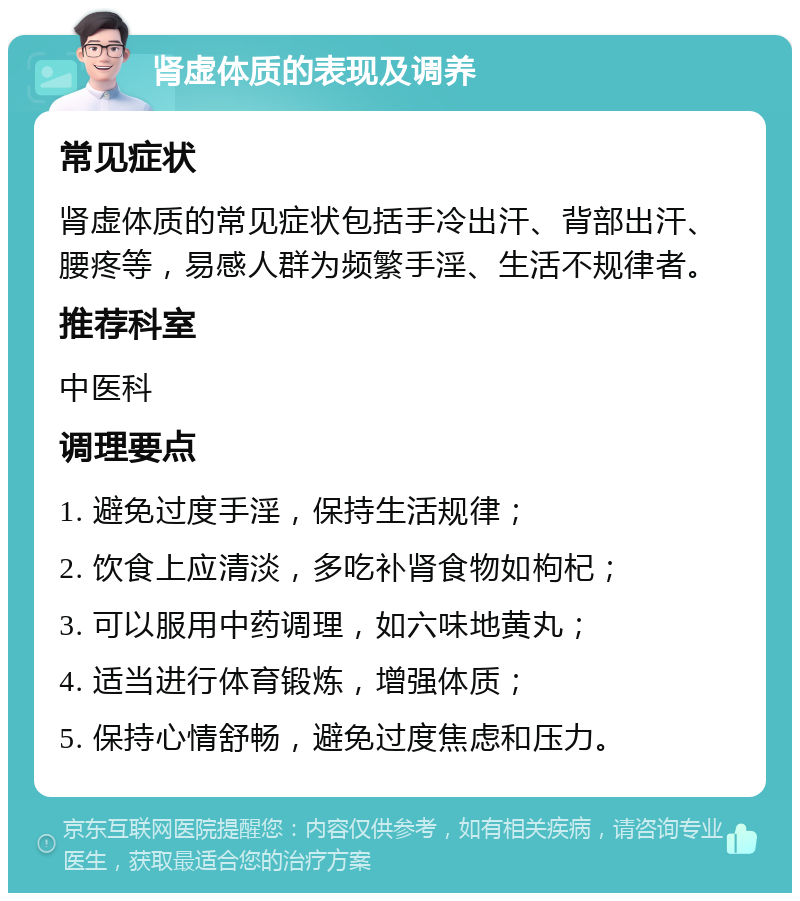 肾虚体质的表现及调养 常见症状 肾虚体质的常见症状包括手冷出汗、背部出汗、腰疼等，易感人群为频繁手淫、生活不规律者。 推荐科室 中医科 调理要点 1. 避免过度手淫，保持生活规律； 2. 饮食上应清淡，多吃补肾食物如枸杞； 3. 可以服用中药调理，如六味地黄丸； 4. 适当进行体育锻炼，增强体质； 5. 保持心情舒畅，避免过度焦虑和压力。