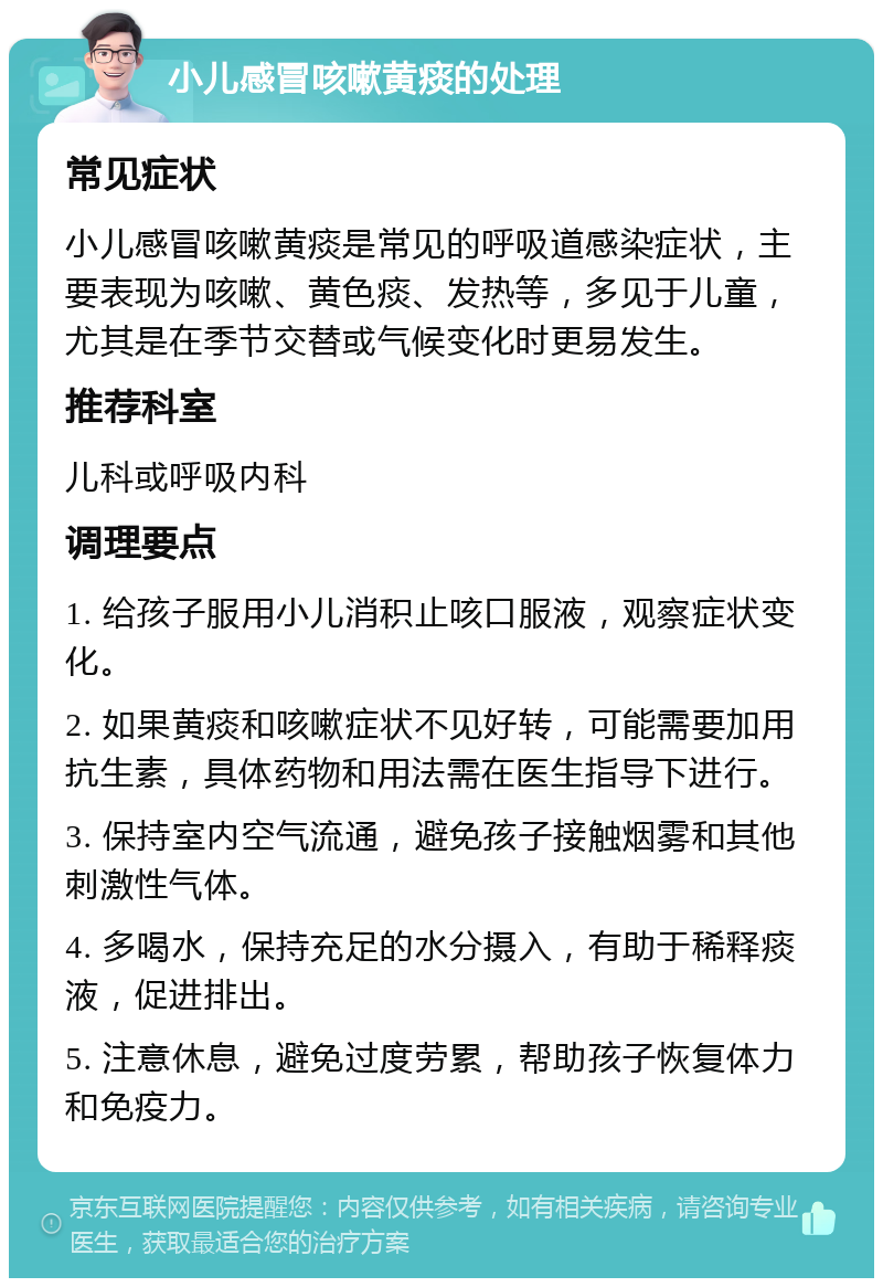 小儿感冒咳嗽黄痰的处理 常见症状 小儿感冒咳嗽黄痰是常见的呼吸道感染症状，主要表现为咳嗽、黄色痰、发热等，多见于儿童，尤其是在季节交替或气候变化时更易发生。 推荐科室 儿科或呼吸内科 调理要点 1. 给孩子服用小儿消积止咳口服液，观察症状变化。 2. 如果黄痰和咳嗽症状不见好转，可能需要加用抗生素，具体药物和用法需在医生指导下进行。 3. 保持室内空气流通，避免孩子接触烟雾和其他刺激性气体。 4. 多喝水，保持充足的水分摄入，有助于稀释痰液，促进排出。 5. 注意休息，避免过度劳累，帮助孩子恢复体力和免疫力。