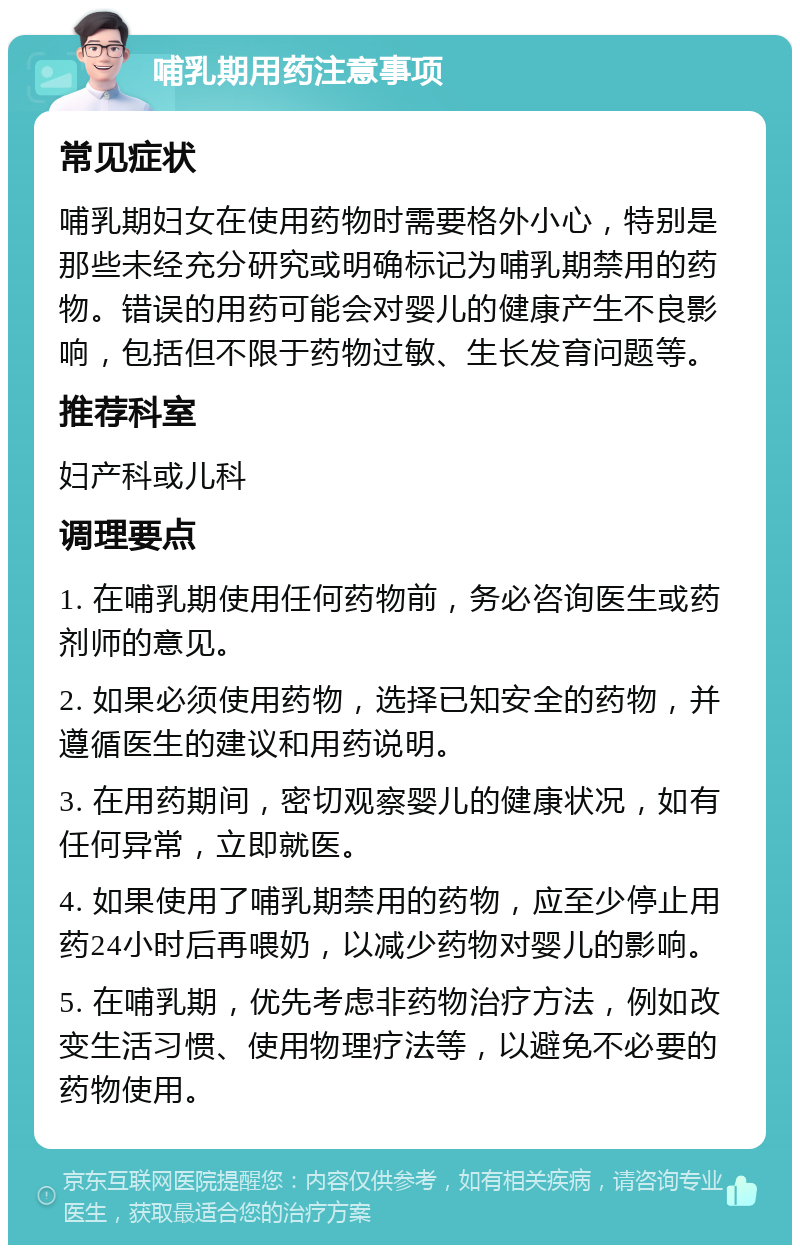 哺乳期用药注意事项 常见症状 哺乳期妇女在使用药物时需要格外小心，特别是那些未经充分研究或明确标记为哺乳期禁用的药物。错误的用药可能会对婴儿的健康产生不良影响，包括但不限于药物过敏、生长发育问题等。 推荐科室 妇产科或儿科 调理要点 1. 在哺乳期使用任何药物前，务必咨询医生或药剂师的意见。 2. 如果必须使用药物，选择已知安全的药物，并遵循医生的建议和用药说明。 3. 在用药期间，密切观察婴儿的健康状况，如有任何异常，立即就医。 4. 如果使用了哺乳期禁用的药物，应至少停止用药24小时后再喂奶，以减少药物对婴儿的影响。 5. 在哺乳期，优先考虑非药物治疗方法，例如改变生活习惯、使用物理疗法等，以避免不必要的药物使用。