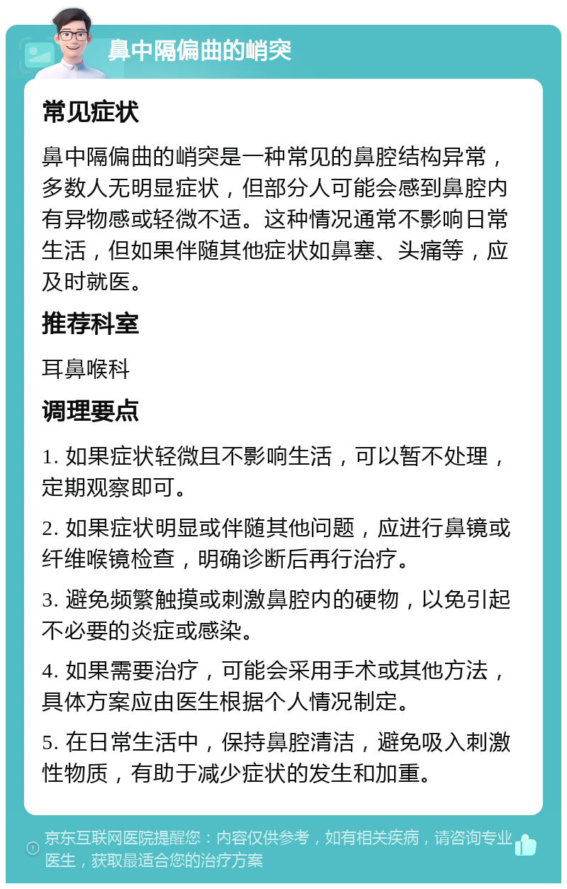 鼻中隔偏曲的峭突 常见症状 鼻中隔偏曲的峭突是一种常见的鼻腔结构异常，多数人无明显症状，但部分人可能会感到鼻腔内有异物感或轻微不适。这种情况通常不影响日常生活，但如果伴随其他症状如鼻塞、头痛等，应及时就医。 推荐科室 耳鼻喉科 调理要点 1. 如果症状轻微且不影响生活，可以暂不处理，定期观察即可。 2. 如果症状明显或伴随其他问题，应进行鼻镜或纤维喉镜检查，明确诊断后再行治疗。 3. 避免频繁触摸或刺激鼻腔内的硬物，以免引起不必要的炎症或感染。 4. 如果需要治疗，可能会采用手术或其他方法，具体方案应由医生根据个人情况制定。 5. 在日常生活中，保持鼻腔清洁，避免吸入刺激性物质，有助于减少症状的发生和加重。