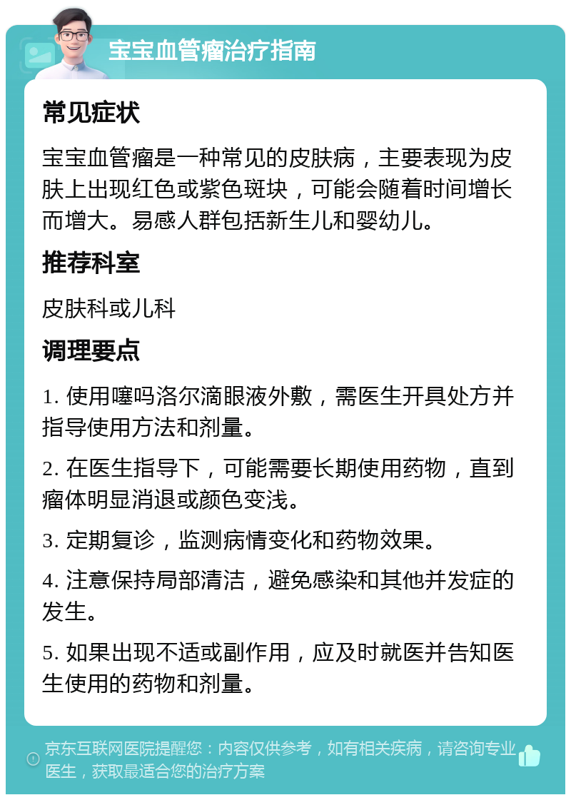 宝宝血管瘤治疗指南 常见症状 宝宝血管瘤是一种常见的皮肤病，主要表现为皮肤上出现红色或紫色斑块，可能会随着时间增长而增大。易感人群包括新生儿和婴幼儿。 推荐科室 皮肤科或儿科 调理要点 1. 使用噻吗洛尔滴眼液外敷，需医生开具处方并指导使用方法和剂量。 2. 在医生指导下，可能需要长期使用药物，直到瘤体明显消退或颜色变浅。 3. 定期复诊，监测病情变化和药物效果。 4. 注意保持局部清洁，避免感染和其他并发症的发生。 5. 如果出现不适或副作用，应及时就医并告知医生使用的药物和剂量。