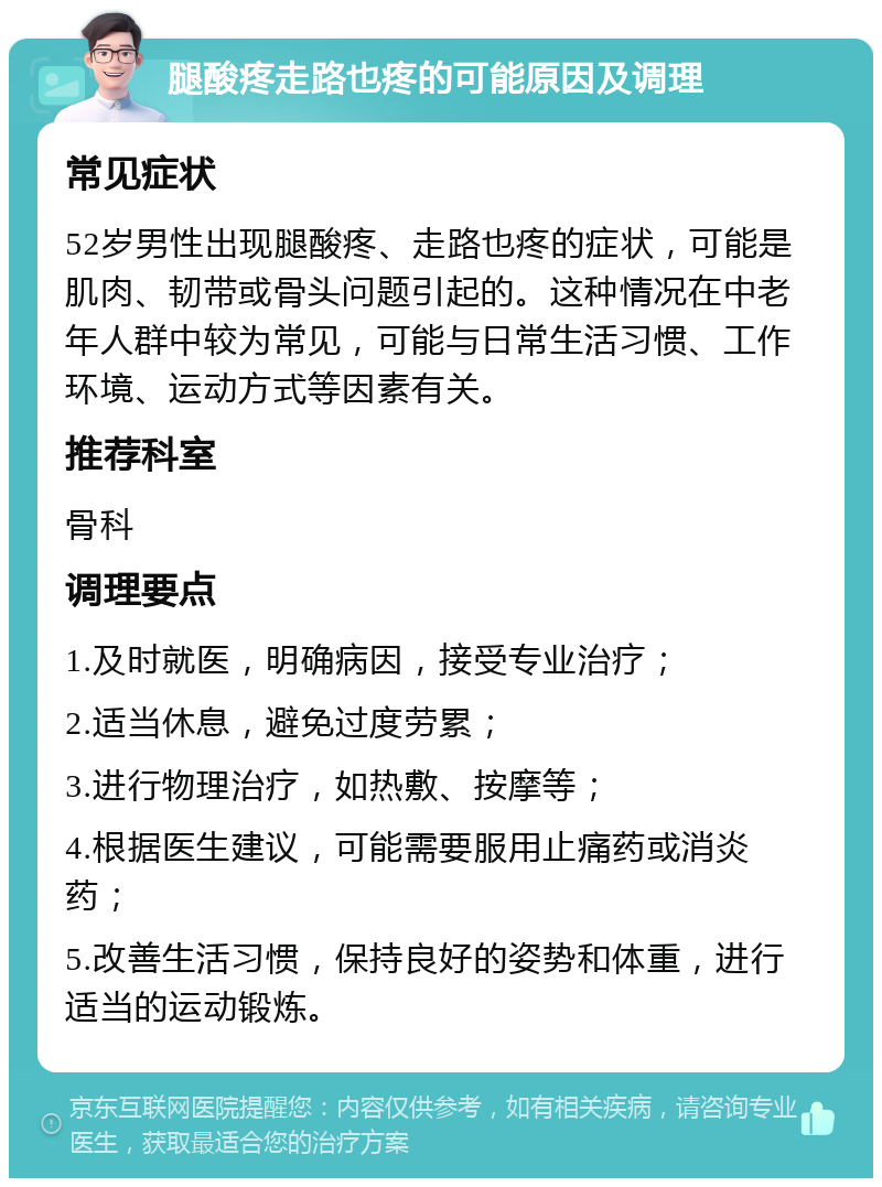 腿酸疼走路也疼的可能原因及调理 常见症状 52岁男性出现腿酸疼、走路也疼的症状，可能是肌肉、韧带或骨头问题引起的。这种情况在中老年人群中较为常见，可能与日常生活习惯、工作环境、运动方式等因素有关。 推荐科室 骨科 调理要点 1.及时就医，明确病因，接受专业治疗； 2.适当休息，避免过度劳累； 3.进行物理治疗，如热敷、按摩等； 4.根据医生建议，可能需要服用止痛药或消炎药； 5.改善生活习惯，保持良好的姿势和体重，进行适当的运动锻炼。