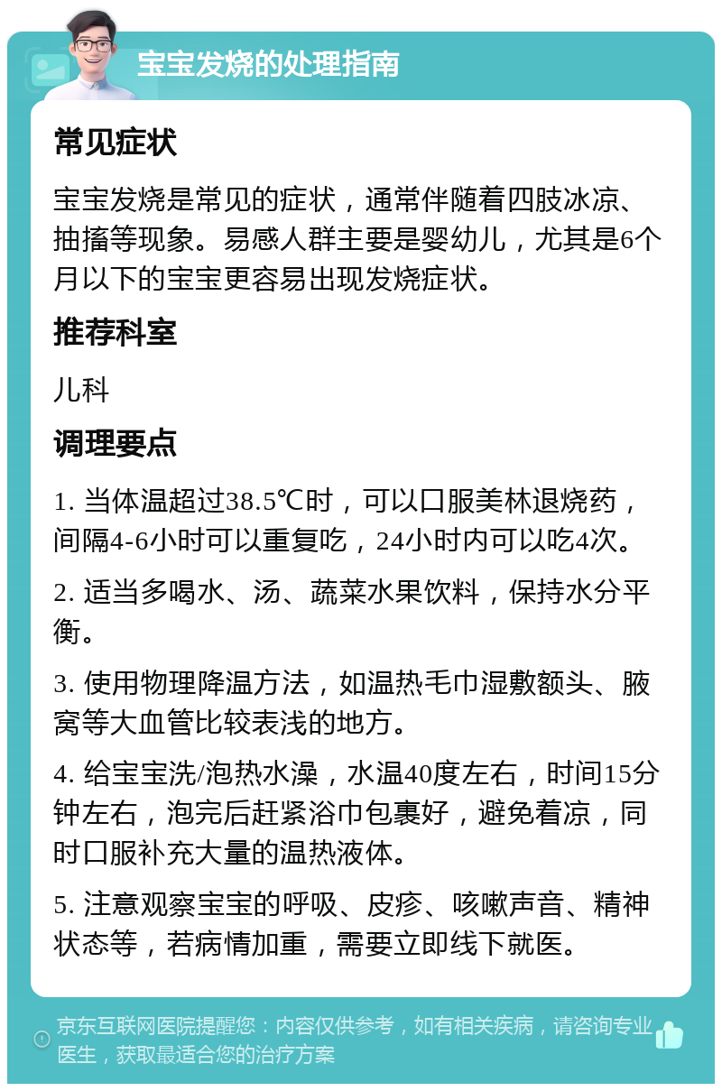 宝宝发烧的处理指南 常见症状 宝宝发烧是常见的症状，通常伴随着四肢冰凉、抽搐等现象。易感人群主要是婴幼儿，尤其是6个月以下的宝宝更容易出现发烧症状。 推荐科室 儿科 调理要点 1. 当体温超过38.5℃时，可以口服美林退烧药，间隔4-6小时可以重复吃，24小时内可以吃4次。 2. 适当多喝水、汤、蔬菜水果饮料，保持水分平衡。 3. 使用物理降温方法，如温热毛巾湿敷额头、腋窝等大血管比较表浅的地方。 4. 给宝宝洗/泡热水澡，水温40度左右，时间15分钟左右，泡完后赶紧浴巾包裹好，避免着凉，同时口服补充大量的温热液体。 5. 注意观察宝宝的呼吸、皮疹、咳嗽声音、精神状态等，若病情加重，需要立即线下就医。