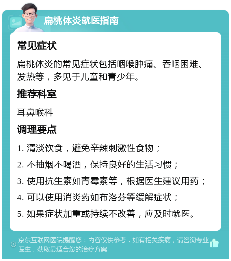 扁桃体炎就医指南 常见症状 扁桃体炎的常见症状包括咽喉肿痛、吞咽困难、发热等，多见于儿童和青少年。 推荐科室 耳鼻喉科 调理要点 1. 清淡饮食，避免辛辣刺激性食物； 2. 不抽烟不喝酒，保持良好的生活习惯； 3. 使用抗生素如青霉素等，根据医生建议用药； 4. 可以使用消炎药如布洛芬等缓解症状； 5. 如果症状加重或持续不改善，应及时就医。