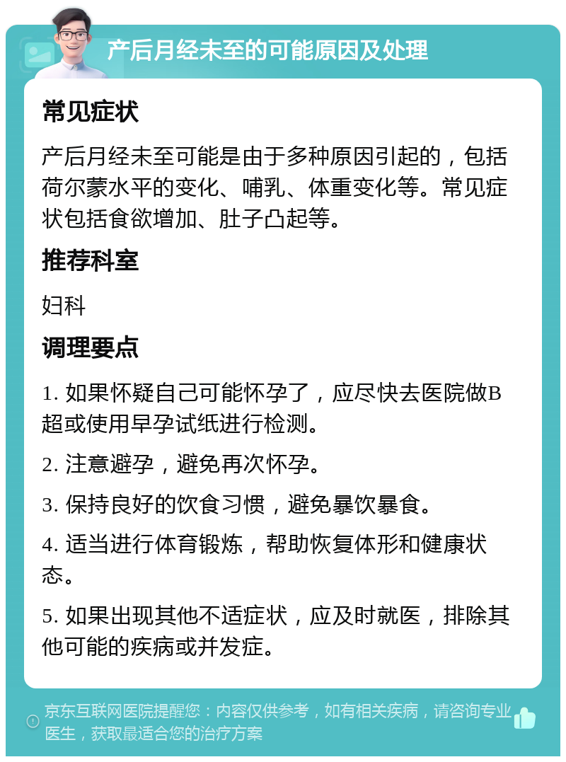 产后月经未至的可能原因及处理 常见症状 产后月经未至可能是由于多种原因引起的，包括荷尔蒙水平的变化、哺乳、体重变化等。常见症状包括食欲增加、肚子凸起等。 推荐科室 妇科 调理要点 1. 如果怀疑自己可能怀孕了，应尽快去医院做B超或使用早孕试纸进行检测。 2. 注意避孕，避免再次怀孕。 3. 保持良好的饮食习惯，避免暴饮暴食。 4. 适当进行体育锻炼，帮助恢复体形和健康状态。 5. 如果出现其他不适症状，应及时就医，排除其他可能的疾病或并发症。