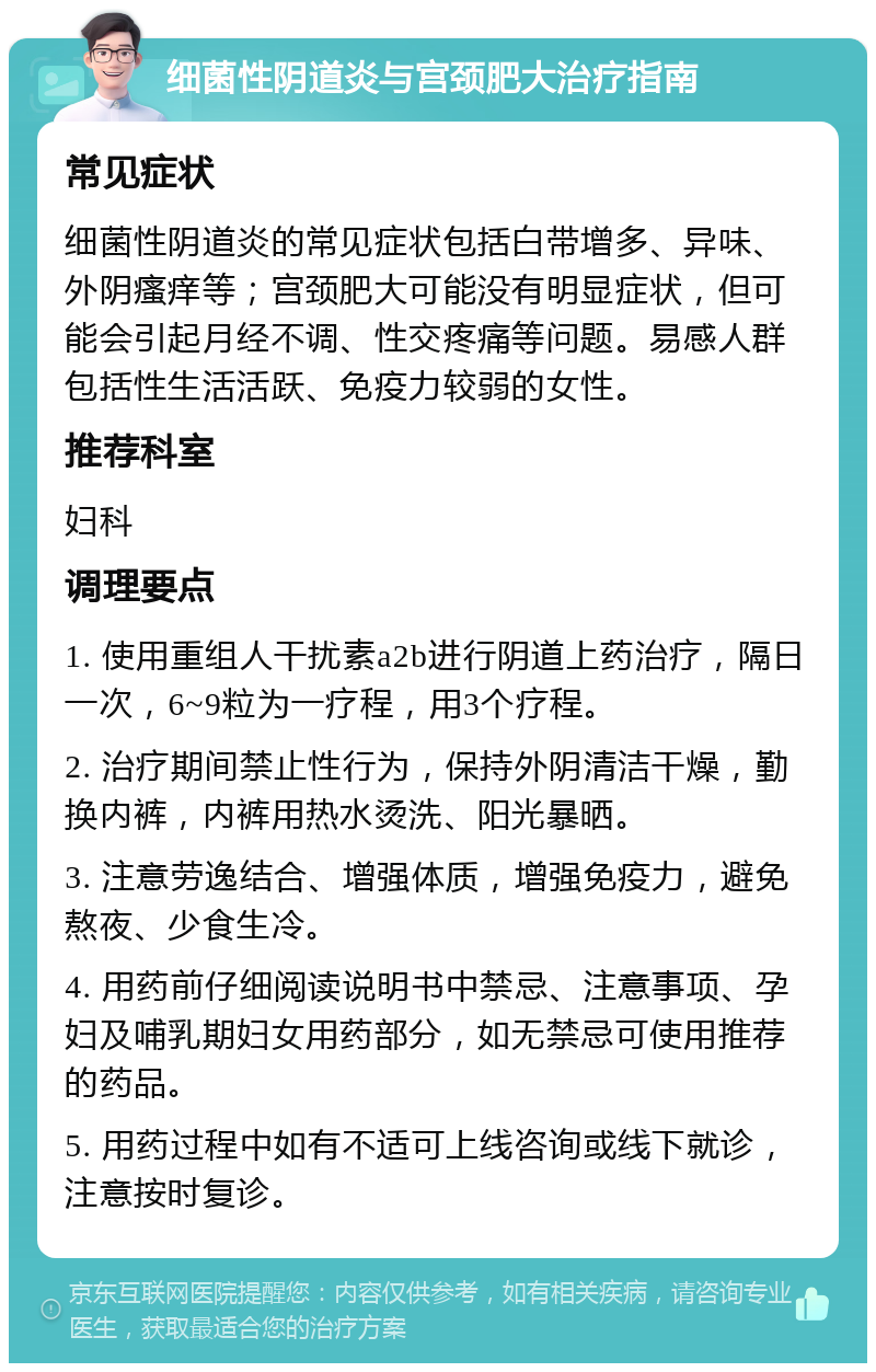 细菌性阴道炎与宫颈肥大治疗指南 常见症状 细菌性阴道炎的常见症状包括白带增多、异味、外阴瘙痒等；宫颈肥大可能没有明显症状，但可能会引起月经不调、性交疼痛等问题。易感人群包括性生活活跃、免疫力较弱的女性。 推荐科室 妇科 调理要点 1. 使用重组人干扰素a2b进行阴道上药治疗，隔日一次，6~9粒为一疗程，用3个疗程。 2. 治疗期间禁止性行为，保持外阴清洁干燥，勤换内裤，内裤用热水烫洗、阳光暴晒。 3. 注意劳逸结合、增强体质，增强免疫力，避免熬夜、少食生冷。 4. 用药前仔细阅读说明书中禁忌、注意事项、孕妇及哺乳期妇女用药部分，如无禁忌可使用推荐的药品。 5. 用药过程中如有不适可上线咨询或线下就诊，注意按时复诊。