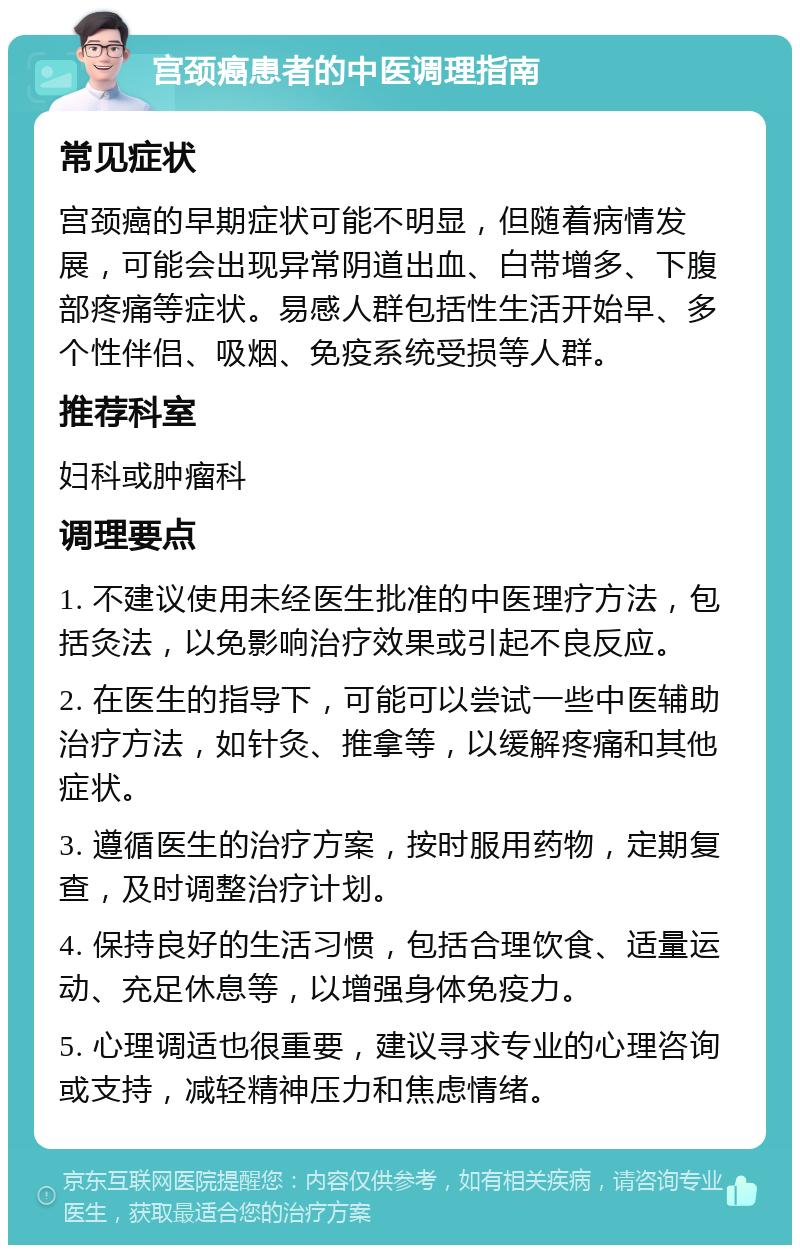 宫颈癌患者的中医调理指南 常见症状 宫颈癌的早期症状可能不明显，但随着病情发展，可能会出现异常阴道出血、白带增多、下腹部疼痛等症状。易感人群包括性生活开始早、多个性伴侣、吸烟、免疫系统受损等人群。 推荐科室 妇科或肿瘤科 调理要点 1. 不建议使用未经医生批准的中医理疗方法，包括灸法，以免影响治疗效果或引起不良反应。 2. 在医生的指导下，可能可以尝试一些中医辅助治疗方法，如针灸、推拿等，以缓解疼痛和其他症状。 3. 遵循医生的治疗方案，按时服用药物，定期复查，及时调整治疗计划。 4. 保持良好的生活习惯，包括合理饮食、适量运动、充足休息等，以增强身体免疫力。 5. 心理调适也很重要，建议寻求专业的心理咨询或支持，减轻精神压力和焦虑情绪。