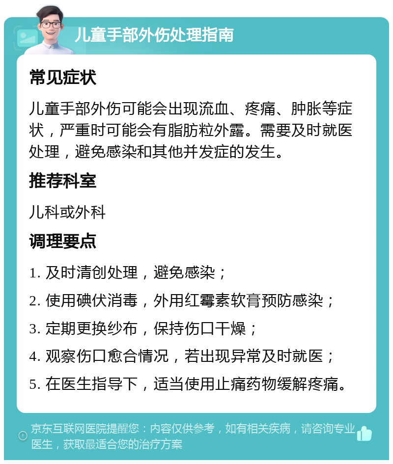 儿童手部外伤处理指南 常见症状 儿童手部外伤可能会出现流血、疼痛、肿胀等症状，严重时可能会有脂肪粒外露。需要及时就医处理，避免感染和其他并发症的发生。 推荐科室 儿科或外科 调理要点 1. 及时清创处理，避免感染； 2. 使用碘伏消毒，外用红霉素软膏预防感染； 3. 定期更换纱布，保持伤口干燥； 4. 观察伤口愈合情况，若出现异常及时就医； 5. 在医生指导下，适当使用止痛药物缓解疼痛。