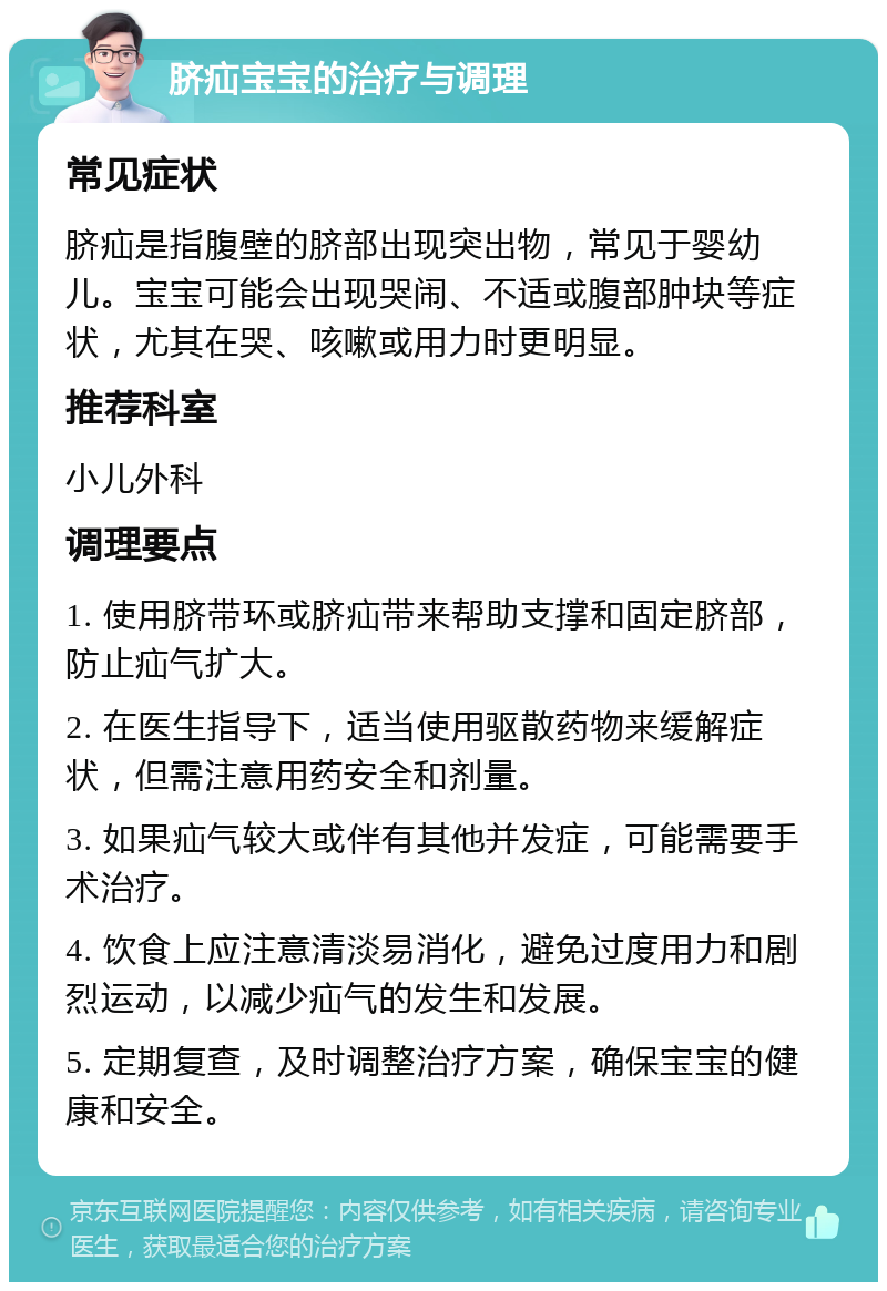 脐疝宝宝的治疗与调理 常见症状 脐疝是指腹壁的脐部出现突出物，常见于婴幼儿。宝宝可能会出现哭闹、不适或腹部肿块等症状，尤其在哭、咳嗽或用力时更明显。 推荐科室 小儿外科 调理要点 1. 使用脐带环或脐疝带来帮助支撑和固定脐部，防止疝气扩大。 2. 在医生指导下，适当使用驱散药物来缓解症状，但需注意用药安全和剂量。 3. 如果疝气较大或伴有其他并发症，可能需要手术治疗。 4. 饮食上应注意清淡易消化，避免过度用力和剧烈运动，以减少疝气的发生和发展。 5. 定期复查，及时调整治疗方案，确保宝宝的健康和安全。