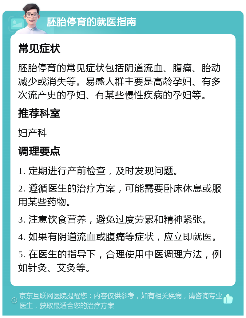 胚胎停育的就医指南 常见症状 胚胎停育的常见症状包括阴道流血、腹痛、胎动减少或消失等。易感人群主要是高龄孕妇、有多次流产史的孕妇、有某些慢性疾病的孕妇等。 推荐科室 妇产科 调理要点 1. 定期进行产前检查，及时发现问题。 2. 遵循医生的治疗方案，可能需要卧床休息或服用某些药物。 3. 注意饮食营养，避免过度劳累和精神紧张。 4. 如果有阴道流血或腹痛等症状，应立即就医。 5. 在医生的指导下，合理使用中医调理方法，例如针灸、艾灸等。