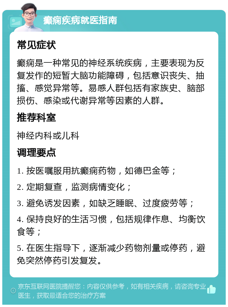 癫痫疾病就医指南 常见症状 癫痫是一种常见的神经系统疾病，主要表现为反复发作的短暂大脑功能障碍，包括意识丧失、抽搐、感觉异常等。易感人群包括有家族史、脑部损伤、感染或代谢异常等因素的人群。 推荐科室 神经内科或儿科 调理要点 1. 按医嘱服用抗癫痫药物，如德巴金等； 2. 定期复查，监测病情变化； 3. 避免诱发因素，如缺乏睡眠、过度疲劳等； 4. 保持良好的生活习惯，包括规律作息、均衡饮食等； 5. 在医生指导下，逐渐减少药物剂量或停药，避免突然停药引发复发。