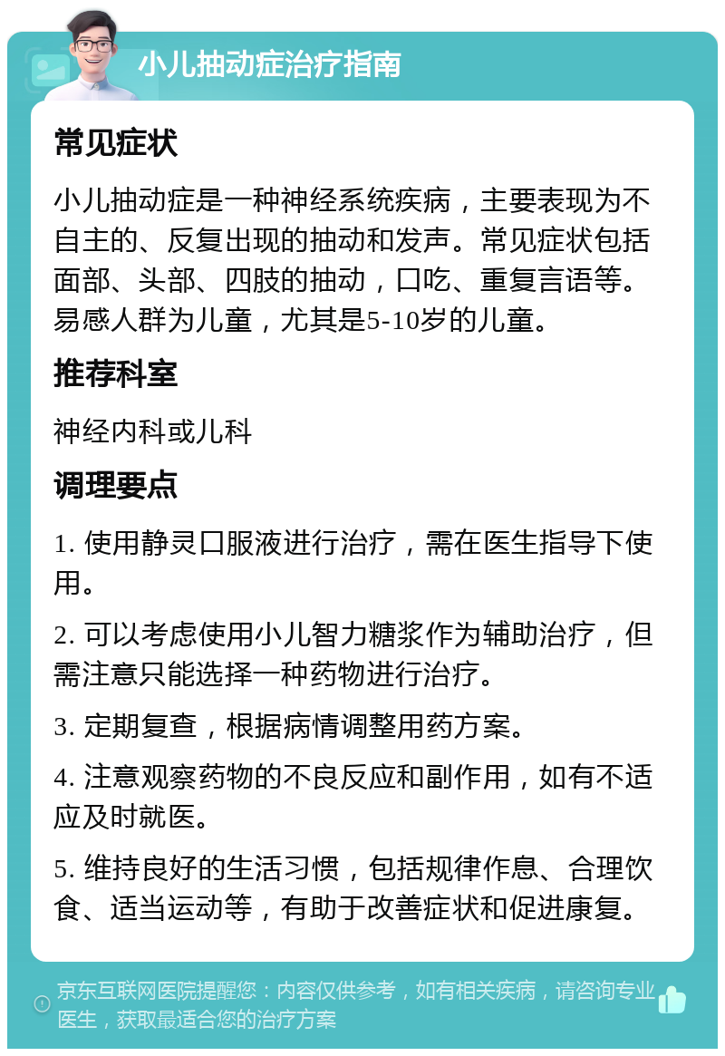 小儿抽动症治疗指南 常见症状 小儿抽动症是一种神经系统疾病，主要表现为不自主的、反复出现的抽动和发声。常见症状包括面部、头部、四肢的抽动，口吃、重复言语等。易感人群为儿童，尤其是5-10岁的儿童。 推荐科室 神经内科或儿科 调理要点 1. 使用静灵口服液进行治疗，需在医生指导下使用。 2. 可以考虑使用小儿智力糖浆作为辅助治疗，但需注意只能选择一种药物进行治疗。 3. 定期复查，根据病情调整用药方案。 4. 注意观察药物的不良反应和副作用，如有不适应及时就医。 5. 维持良好的生活习惯，包括规律作息、合理饮食、适当运动等，有助于改善症状和促进康复。