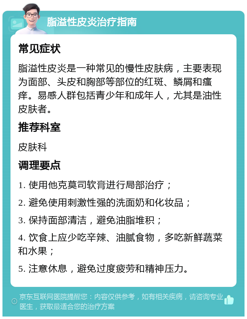 脂溢性皮炎治疗指南 常见症状 脂溢性皮炎是一种常见的慢性皮肤病，主要表现为面部、头皮和胸部等部位的红斑、鳞屑和瘙痒。易感人群包括青少年和成年人，尤其是油性皮肤者。 推荐科室 皮肤科 调理要点 1. 使用他克莫司软膏进行局部治疗； 2. 避免使用刺激性强的洗面奶和化妆品； 3. 保持面部清洁，避免油脂堆积； 4. 饮食上应少吃辛辣、油腻食物，多吃新鲜蔬菜和水果； 5. 注意休息，避免过度疲劳和精神压力。