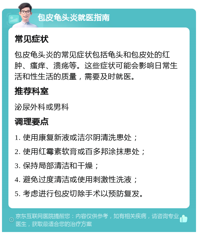 包皮龟头炎就医指南 常见症状 包皮龟头炎的常见症状包括龟头和包皮处的红肿、瘙痒、溃疡等。这些症状可能会影响日常生活和性生活的质量，需要及时就医。 推荐科室 泌尿外科或男科 调理要点 1. 使用康复新液或洁尔阴清洗患处； 2. 使用红霉素软膏或百多邦涂抹患处； 3. 保持局部清洁和干燥； 4. 避免过度清洁或使用刺激性洗液； 5. 考虑进行包皮切除手术以预防复发。