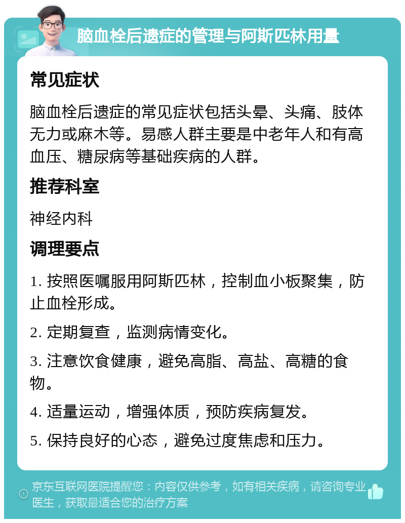 脑血栓后遗症的管理与阿斯匹林用量 常见症状 脑血栓后遗症的常见症状包括头晕、头痛、肢体无力或麻木等。易感人群主要是中老年人和有高血压、糖尿病等基础疾病的人群。 推荐科室 神经内科 调理要点 1. 按照医嘱服用阿斯匹林，控制血小板聚集，防止血栓形成。 2. 定期复查，监测病情变化。 3. 注意饮食健康，避免高脂、高盐、高糖的食物。 4. 适量运动，增强体质，预防疾病复发。 5. 保持良好的心态，避免过度焦虑和压力。