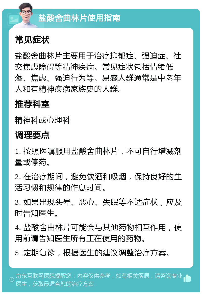 盐酸舍曲林片使用指南 常见症状 盐酸舍曲林片主要用于治疗抑郁症、强迫症、社交焦虑障碍等精神疾病。常见症状包括情绪低落、焦虑、强迫行为等。易感人群通常是中老年人和有精神疾病家族史的人群。 推荐科室 精神科或心理科 调理要点 1. 按照医嘱服用盐酸舍曲林片，不可自行增减剂量或停药。 2. 在治疗期间，避免饮酒和吸烟，保持良好的生活习惯和规律的作息时间。 3. 如果出现头晕、恶心、失眠等不适症状，应及时告知医生。 4. 盐酸舍曲林片可能会与其他药物相互作用，使用前请告知医生所有正在使用的药物。 5. 定期复诊，根据医生的建议调整治疗方案。