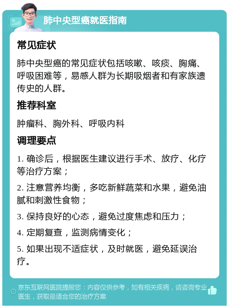 肺中央型癌就医指南 常见症状 肺中央型癌的常见症状包括咳嗽、咳痰、胸痛、呼吸困难等，易感人群为长期吸烟者和有家族遗传史的人群。 推荐科室 肿瘤科、胸外科、呼吸内科 调理要点 1. 确诊后，根据医生建议进行手术、放疗、化疗等治疗方案； 2. 注意营养均衡，多吃新鲜蔬菜和水果，避免油腻和刺激性食物； 3. 保持良好的心态，避免过度焦虑和压力； 4. 定期复查，监测病情变化； 5. 如果出现不适症状，及时就医，避免延误治疗。