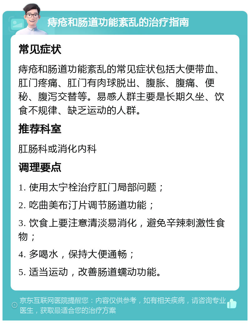 痔疮和肠道功能紊乱的治疗指南 常见症状 痔疮和肠道功能紊乱的常见症状包括大便带血、肛门疼痛、肛门有肉球脱出、腹胀、腹痛、便秘、腹泻交替等。易感人群主要是长期久坐、饮食不规律、缺乏运动的人群。 推荐科室 肛肠科或消化内科 调理要点 1. 使用太宁栓治疗肛门局部问题； 2. 吃曲美布汀片调节肠道功能； 3. 饮食上要注意清淡易消化，避免辛辣刺激性食物； 4. 多喝水，保持大便通畅； 5. 适当运动，改善肠道蠕动功能。