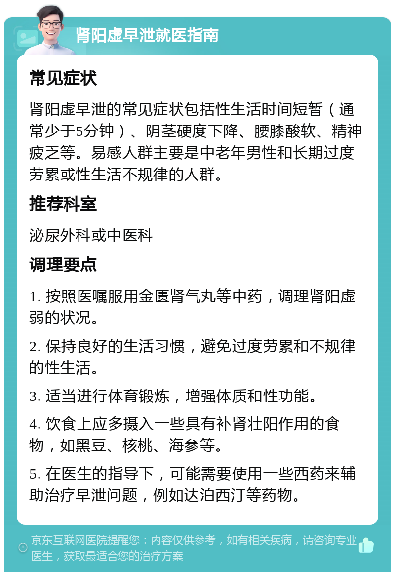 肾阳虚早泄就医指南 常见症状 肾阳虚早泄的常见症状包括性生活时间短暂（通常少于5分钟）、阴茎硬度下降、腰膝酸软、精神疲乏等。易感人群主要是中老年男性和长期过度劳累或性生活不规律的人群。 推荐科室 泌尿外科或中医科 调理要点 1. 按照医嘱服用金匮肾气丸等中药，调理肾阳虚弱的状况。 2. 保持良好的生活习惯，避免过度劳累和不规律的性生活。 3. 适当进行体育锻炼，增强体质和性功能。 4. 饮食上应多摄入一些具有补肾壮阳作用的食物，如黑豆、核桃、海参等。 5. 在医生的指导下，可能需要使用一些西药来辅助治疗早泄问题，例如达泊西汀等药物。