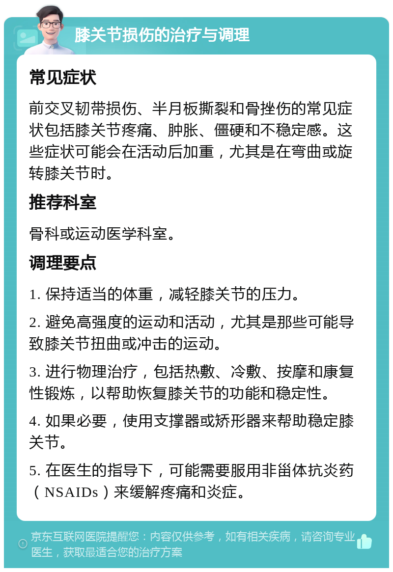 膝关节损伤的治疗与调理 常见症状 前交叉韧带损伤、半月板撕裂和骨挫伤的常见症状包括膝关节疼痛、肿胀、僵硬和不稳定感。这些症状可能会在活动后加重，尤其是在弯曲或旋转膝关节时。 推荐科室 骨科或运动医学科室。 调理要点 1. 保持适当的体重，减轻膝关节的压力。 2. 避免高强度的运动和活动，尤其是那些可能导致膝关节扭曲或冲击的运动。 3. 进行物理治疗，包括热敷、冷敷、按摩和康复性锻炼，以帮助恢复膝关节的功能和稳定性。 4. 如果必要，使用支撑器或矫形器来帮助稳定膝关节。 5. 在医生的指导下，可能需要服用非甾体抗炎药（NSAIDs）来缓解疼痛和炎症。