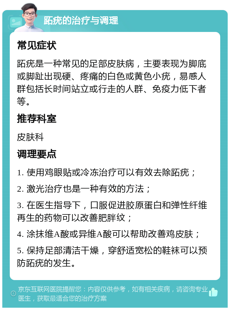 跖疣的治疗与调理 常见症状 跖疣是一种常见的足部皮肤病，主要表现为脚底或脚趾出现硬、疼痛的白色或黄色小疣，易感人群包括长时间站立或行走的人群、免疫力低下者等。 推荐科室 皮肤科 调理要点 1. 使用鸡眼贴或冷冻治疗可以有效去除跖疣； 2. 激光治疗也是一种有效的方法； 3. 在医生指导下，口服促进胶原蛋白和弹性纤维再生的药物可以改善肥胖纹； 4. 涂抹维A酸或异维A酸可以帮助改善鸡皮肤； 5. 保持足部清洁干燥，穿舒适宽松的鞋袜可以预防跖疣的发生。