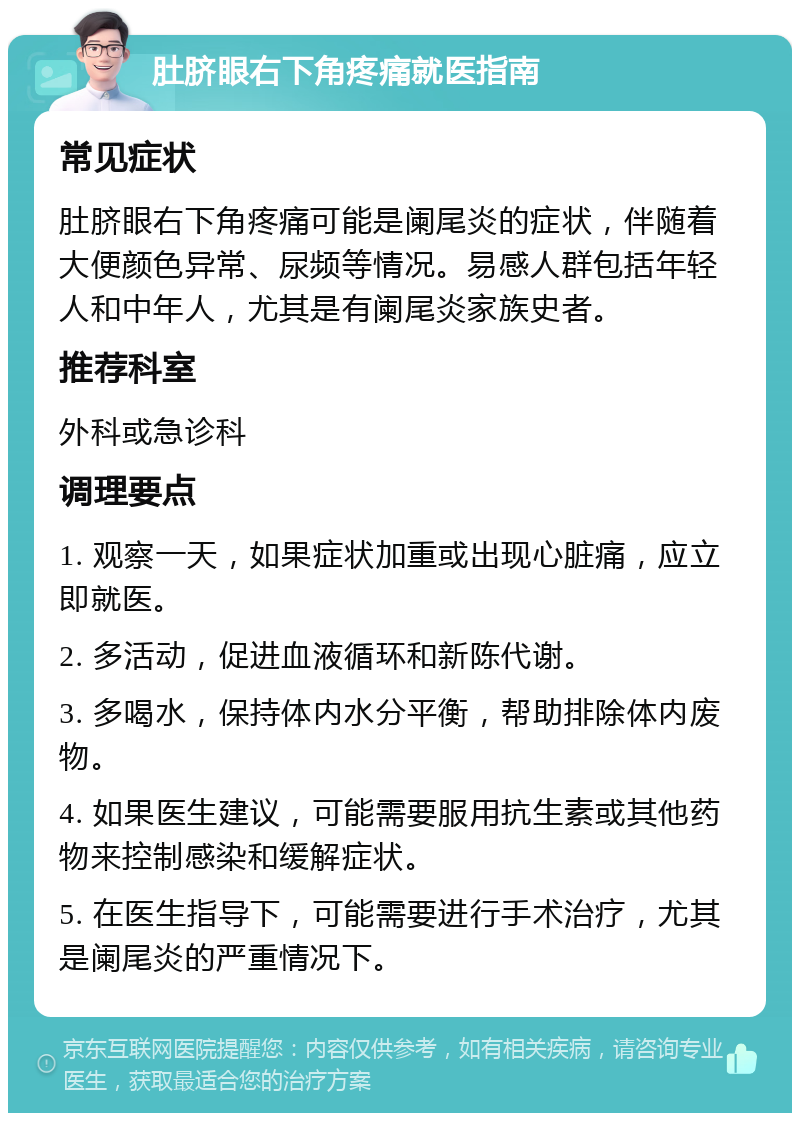 肚脐眼右下角疼痛就医指南 常见症状 肚脐眼右下角疼痛可能是阑尾炎的症状，伴随着大便颜色异常、尿频等情况。易感人群包括年轻人和中年人，尤其是有阑尾炎家族史者。 推荐科室 外科或急诊科 调理要点 1. 观察一天，如果症状加重或出现心脏痛，应立即就医。 2. 多活动，促进血液循环和新陈代谢。 3. 多喝水，保持体内水分平衡，帮助排除体内废物。 4. 如果医生建议，可能需要服用抗生素或其他药物来控制感染和缓解症状。 5. 在医生指导下，可能需要进行手术治疗，尤其是阑尾炎的严重情况下。