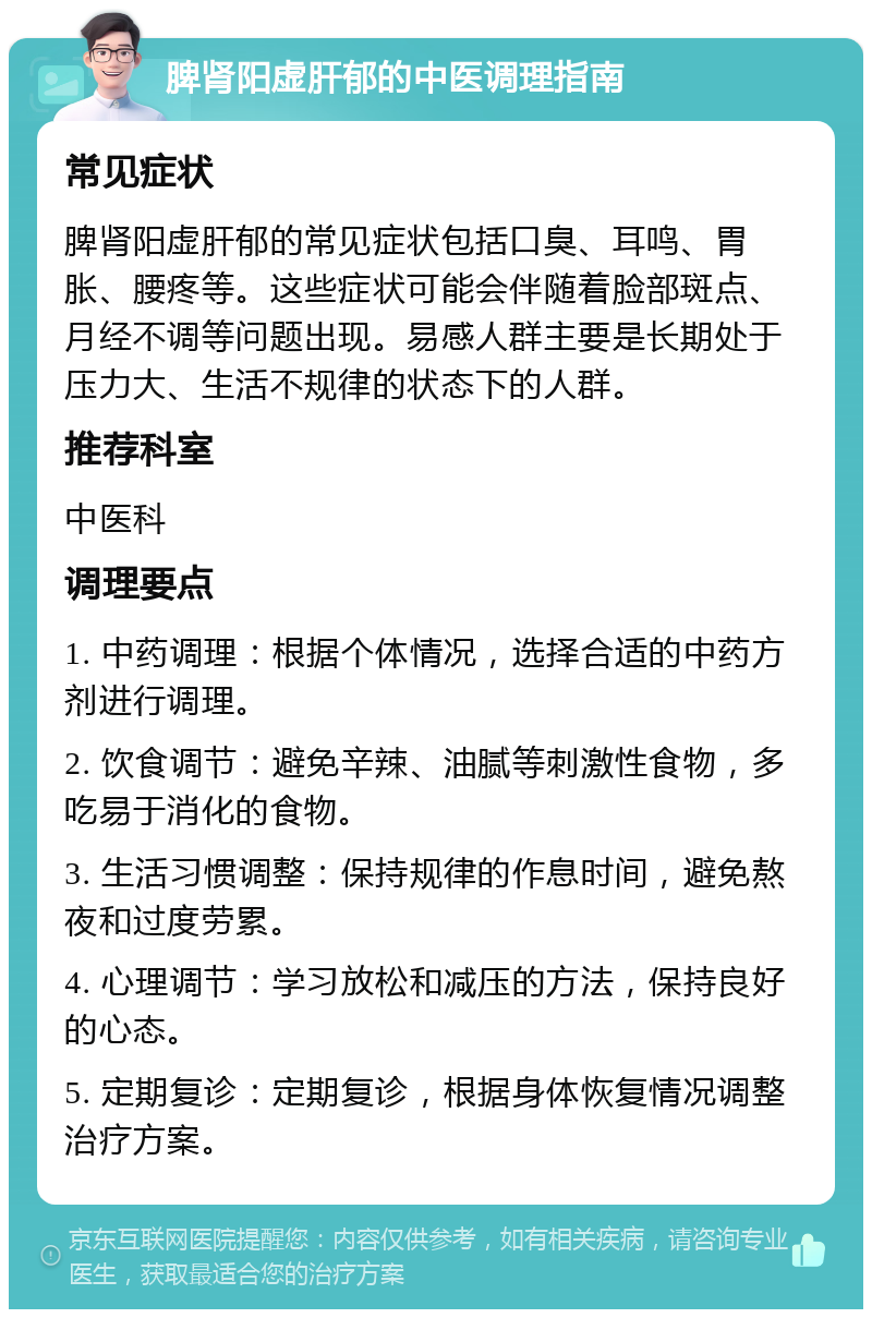 脾肾阳虚肝郁的中医调理指南 常见症状 脾肾阳虚肝郁的常见症状包括口臭、耳鸣、胃胀、腰疼等。这些症状可能会伴随着脸部斑点、月经不调等问题出现。易感人群主要是长期处于压力大、生活不规律的状态下的人群。 推荐科室 中医科 调理要点 1. 中药调理：根据个体情况，选择合适的中药方剂进行调理。 2. 饮食调节：避免辛辣、油腻等刺激性食物，多吃易于消化的食物。 3. 生活习惯调整：保持规律的作息时间，避免熬夜和过度劳累。 4. 心理调节：学习放松和减压的方法，保持良好的心态。 5. 定期复诊：定期复诊，根据身体恢复情况调整治疗方案。